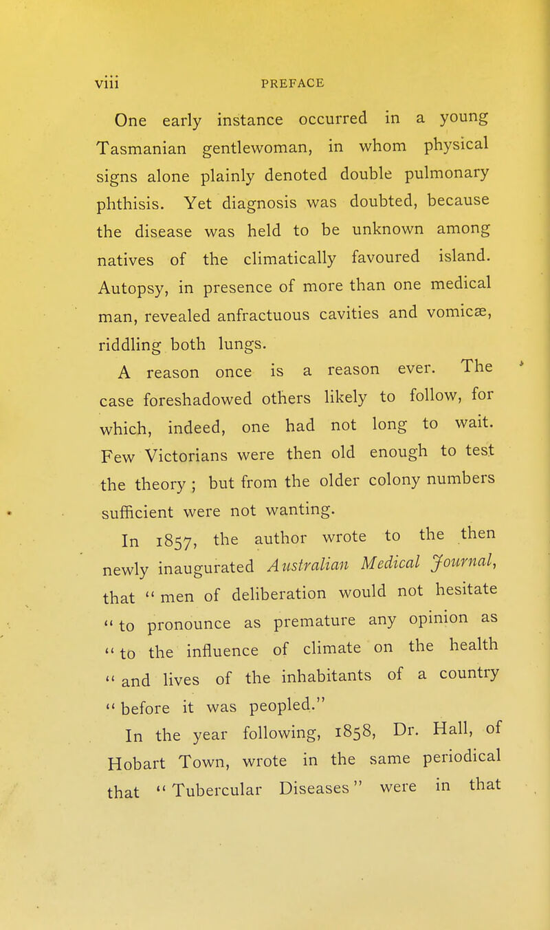 One early instance occurred in a young Tasmanian gentlewoman, in whom physical signs alone plainly denoted double pulmonary phthisis. Yet diagnosis was doubted, because the disease was held to be unknown among natives of the climatically favoured island. Autopsy, in presence of more than one medical man, revealed anfractuous cavities and vomica, riddling both lungs. A reason once is a reason ever. The case foreshadowed others likely to follow, for which, indeed, one had not long to wait. Few Victorians were then old enough to test the theory ; but from the older colony numbers sufficient were not wanting. In 1857, the author wrote to the then newly inaugurated Australian Medical Journal, that  men of deliberation would not hesitate to pronounce as premature any opinion as  to the influence of climate on the health and lives of the inhabitants of a country  before it was peopled. In the year following, 1858, Dr. Hall, of Hobart Town, wrote in the same periodical that Tubercular Diseases were in that