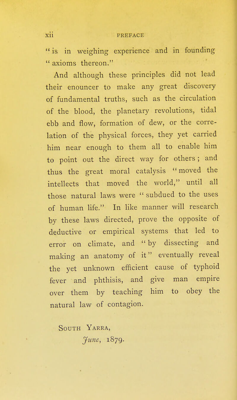 '* is in weighing experience and in founding  axioms thereon. And although these principles did not lead their enouncer to make any great discovery of fundamental truths, such as the circulation of the blood, the planetary revolutions, tidal ebb and flow, formation of dew, or the corre- lation of the physical forces, they yet carried him near enough to them all to enable him to point out the direct way for others; and thus the great moral catalysis moved the intellects that moved the world, until all those natural laws were '* subdued to the uses of human life. In like manner will research by these laws directed, prove the opposite of deductive or empirical systems that led to error on chmate, and  by dissecting and making an anatomy of it eventually reveal the yet unknown efficient cause of typhoid fever and phthisis, and give man empire over them by teaching him to obey the natural law of contagion. South Yarra, June, 1879.