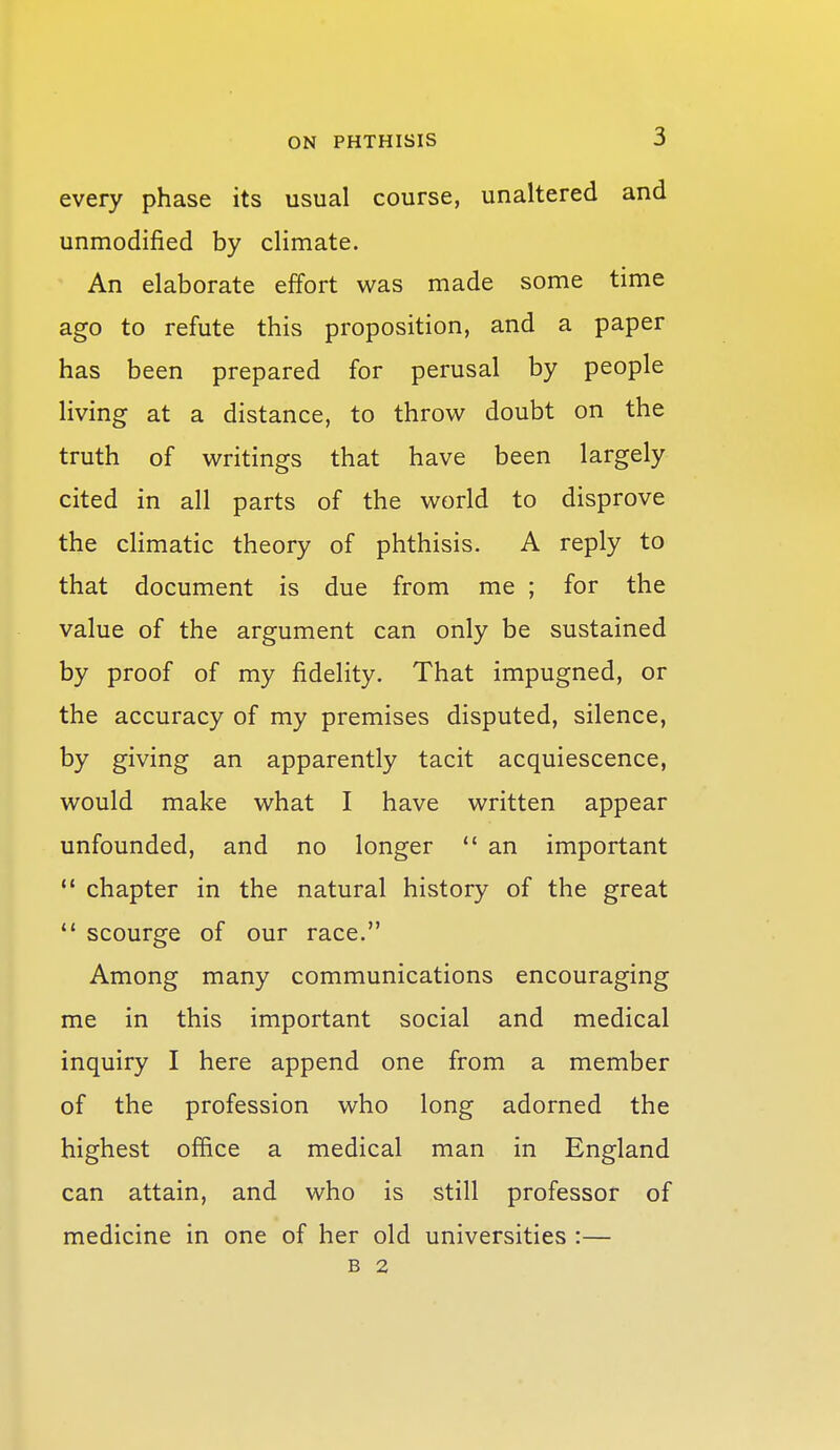 every phase its usual course, unaltered and unmodified by climate. An elaborate effort was made some time ago to refute this proposition, and a paper has been prepared for perusal by people living at a distance, to throw doubt on the truth of writings that have been largely cited in all parts of the world to disprove the climatic theory of phthisis. A reply to that document is due from me ; for the value of the argument can only be sustained by proof of my fidelity. That impugned, or the accuracy of my premises disputed, silence, by giving an apparently tacit acquiescence, would make what I have written appear unfounded, and no longer  an important  chapter in the natural history of the great *' scourge of our race. Among many communications encouraging me in this important social and medical inquiry I here append one from a member of the profession who long adorned the highest office a medical man in England can attain, and who is still professor of medicine in one of her old universities :— B 2