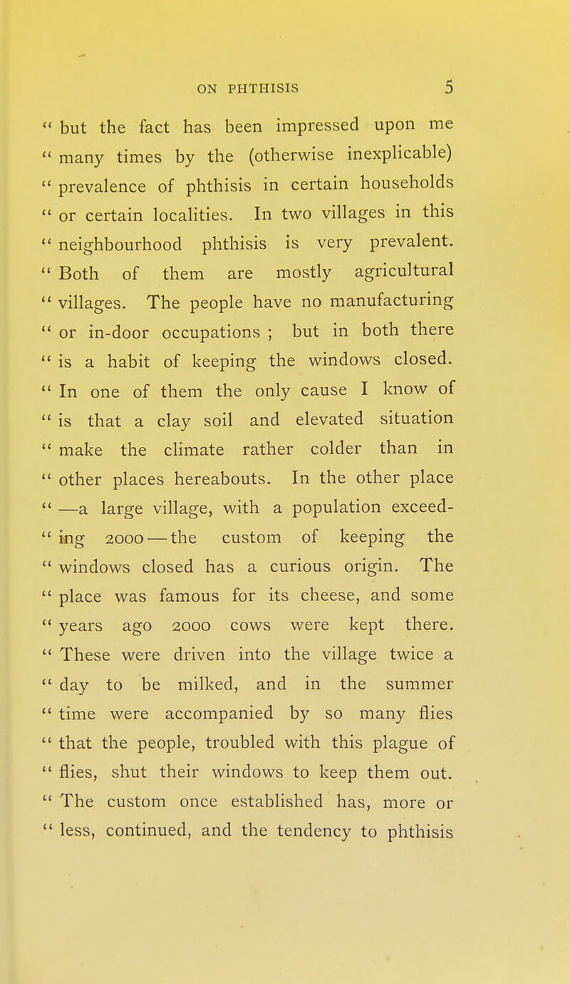  but the fact has been impressed upon me  many times by the (otherwise inexpHcable) prevalence of phthisis in certain households  or certain localities. In two villages in this  neighbourhood phthisis is very prevalent.  Both of them are mostly agricultural  villages. The people have no manufacturing  or in-door occupations ; but in both there is a habit of keeping the windows closed.  In one of them the only cause I know of  is that a clay soil and elevated situation ** make the climate rather colder than in  other places hereabouts. In the other place  —a large village, with a population exceed- *' ing 2000 — the custom of keeping the  windows closed has a curious origin. The  place was famous for its cheese, and some  years ago 2000 cows were kept there.  These were driven into the village twice a *' day to be milked, and in the summer *' time were accompanied by so many flies  that the people, troubled with this plague of flies, shut their windows to keep them out.  The custom once established has, more or  less, continued, and the tendency to phthisis