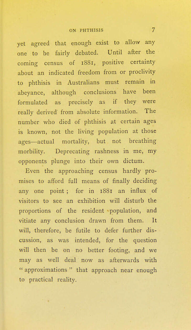 yet agreed that enough exist to allow any one to be fairly debated. Until after the coming census of 1881, positive certainty about an indicated freedom from or proclivity to phthisis in Australians must remain in abeyance, although conclusions have been formulated as precisely as if they were really derived' from absolute information. The number who died of phthisis at certain ages is known, not the living population at those ages—actual mortality, but not breathing morbility. Deprecating rashness in me, my opponents plunge into their own dictum. Even the approaching census hardly pro- mises to afford full means of finally deciding any one point ; for in 1881 an influx of visitors to see an exhibition will disturb the proportions of the resident population, and vitiate any conclusion drawn from them. It will, therefore, be futile to defer further dis- cussion, as was intended, for the question will then be on no better footing, and we may as well deal now as afterwards with *' approximations  that approach near enough to practical reality.