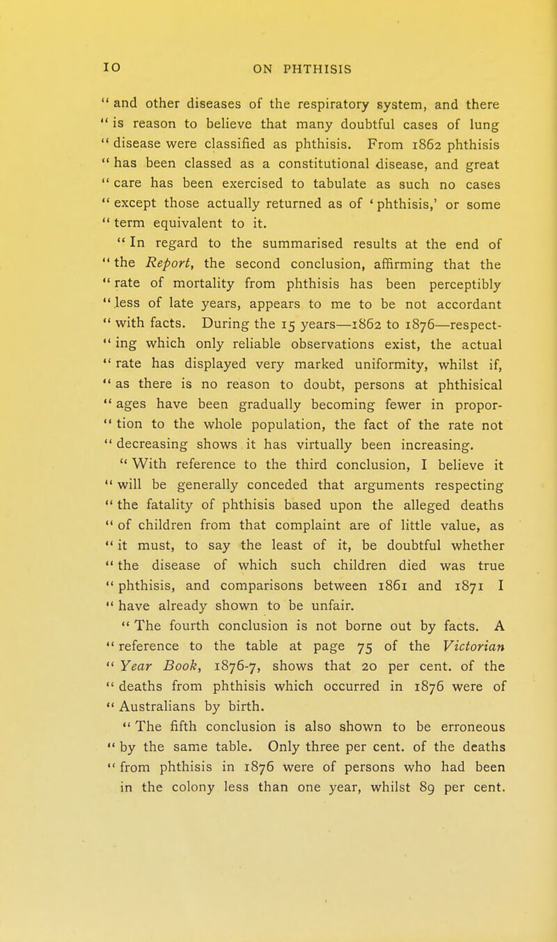 and other diseases of the respiratory system, and there is reason to believe that many doubtful cases of lung disease were classified as phthisis. From 1862 phthisis has been classed as a constitutional disease, and great care has been exercised to tabulate as such no cases except those actually returned as of * phthisis,' or some term equivalent to it.  In regard to the summarised results at the end of the Report, the second conclusion, affirming that the rate of mortality from phthisis has been perceptibly .less of late years, appears to me to be not accordant with facts. During the 15 years—1862 to 1876—respect- ing which only reliable observations exist, the actual rate has displayed very marked uniformity, whilst if, as there is no reason to doubt, persons at phthisical ages have been gradually becoming fewer in propor- tion to the whole population, the fact of the rate not ' decreasing shows it has virtually been increasing.  With reference to the third conclusion, I believe it ' will be generally conceded that arguments respecting ' the fatality of phthisis based upon the alleged deaths ' of children from that complaint are of little value, as ' it must, to say the least of it, be doubtful whether ' the disease of which such children died was true ' phthisis, and comparisons between 1861 and 1871 I ' have already shown to be unfair.  The fourth conclusion is not borne out by facts. A ' reference to the table at page 75 of the Victorian ' Year Book, 1876-7, shows that 20 per cent, of the ' deaths from phthisis which occurred in 1876 were of ' Australians by birth.  The fifth conclusion is also shown to be erroneous * by the same table. Only three per cent, of the deaths ' from phthisis in 1876 were of persons who had been in the colony less than one year, whilst 89 per cent.