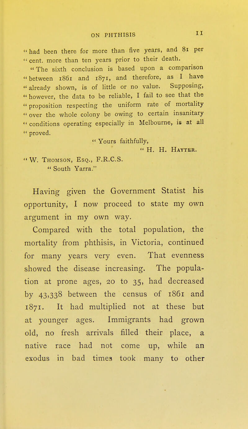  had been there for more than five years, and 8i per  cent, more than ten years prior to their death. The sixth conclusion is based upon a comparison  between 1861 and 1871, and therefore, as I have already shown, is of little or no value. Supposing,  however, the data to be reliable, I fail to see that the  proposition respecting the uniform rate of mortality  over the whole colony be owing to certain insanitary  conditions operating especially in Melbourne, is at all  proved.  Yours faithfully,  H. H. Hayter.  W. Thomson, Esq., F.R.C.S.  South Yarra. Having given the Government Statist his opportunity, I now proceed to state my own argument in my own way. Compared with the total population, the mortality from phthisis, in Victoria, continued for many years very even. That evenness showed the disease increasing. The popula- tion at prone ages, 20 to 35, had decreased by 43,338 between the census of 1861 and 1871. It had multiplied not at these but at younger ages. Immigrants had grown old, no fresh arrivals filled their place, a native race had not come up, while an exodus in bad times took many to other