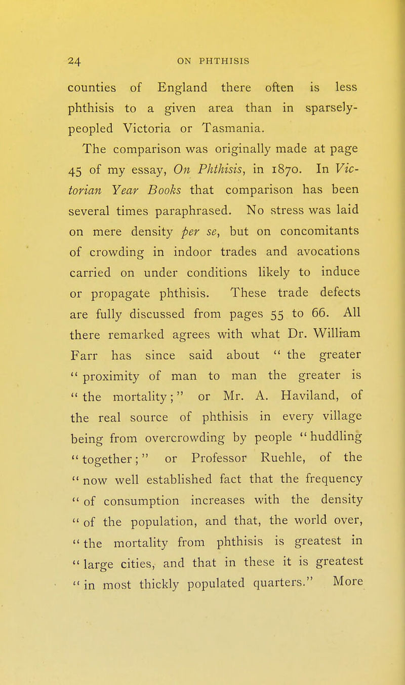 counties of England there often is less phthisis to a given area than in sparsely- peopled Victoria or Tasmania. The comparison was originally made at page 45 of my essay, On Phthisis, in 1870, In Vic- torian Year Books that comparison has been several times paraphrased. No stress was laid on mere density per se, but on concomitants of crowding in indoor trades and avocations carried on under conditions likely to induce or propagate phthisis. These trade defects are fully discussed from pages 55 to 66. All there remarked agrees with what Dr. Willram Farr has since said about  the greater *' proximity of man to man the greater is  the mortality; or Mr. A. Haviland, of the real source of phthisis in every village being from overcrowding by people  huddhng  together; or Professor Ruehle, of the  now well established fact that the frequency  of consumption increases with the density  of the population, and that, the world over,  the mortality from phthisis is greatest in *' large cities, and that in these it is greatest  in most thickly populated quarters. More