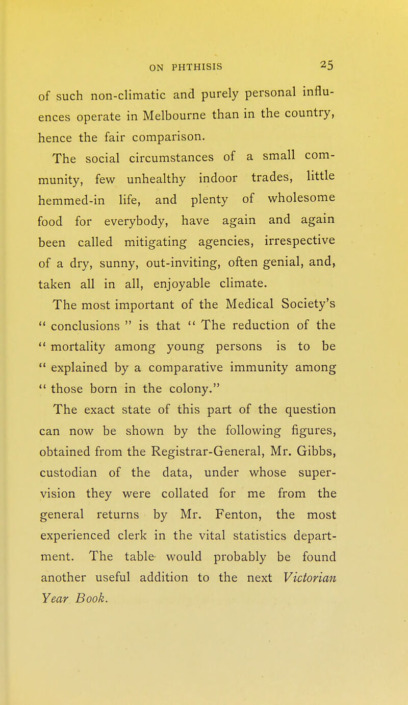 of such non-climatic and purely personal influ- ences operate in Melbourne than in the country, hence the fair comparison. The social circumstances of a small com- munity, few unhealthy indoor trades, little hemmed-in life, and plenty of wholesome food for everybody, have again and again been called mitigating agencies, irrespective of a dry, sunny, out-inviting, often genial, and, taken all in all, enjoyable climate. The most important of the Medical Society's  conclusions  is that  The reduction of the  mortality among young persons is to be *' explained by a comparative immunity among *' those born in the colony. The exact state of this part of the question can now be shown by the following figures, obtained from the Registrar-General, Mr. Gibbs, custodian of the data, under whose super- vision they were collated for me from the general returns by Mr. Fenton, the most experienced clerk in the vital statistics depart- ment. The table- would probably be found another useful addition to the next Victorian Year Book.