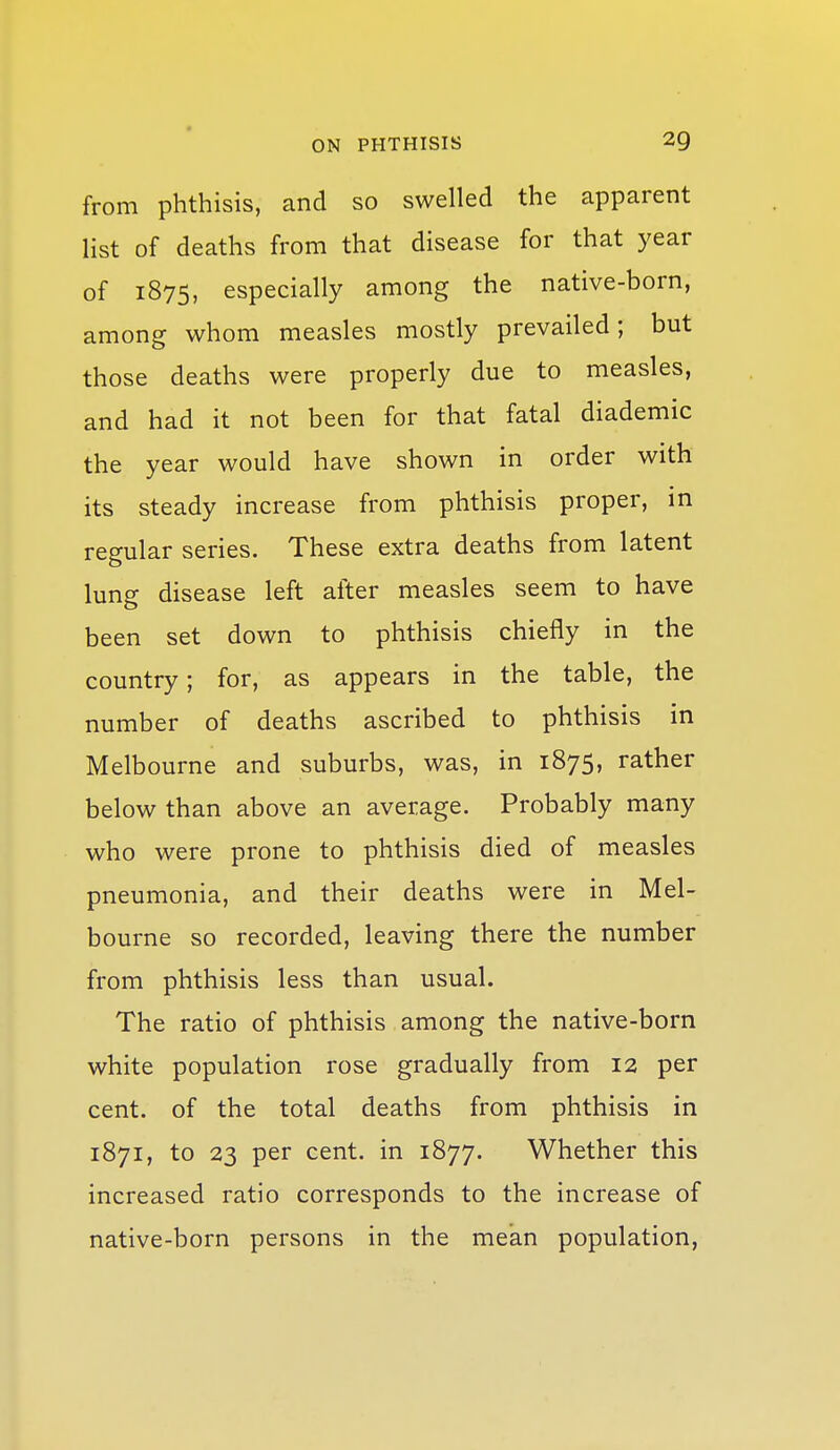 from phthisis, and so swelled the apparent list of deaths from that disease for that year of 1875, especially among the native-born, among whom measles mostly prevailed; but those deaths were properly due to measles, and had it not been for that fatal diademic the year would have shown in order with its steady increase from phthisis proper, in regular series. These extra deaths from latent lung disease left after measles seem to have been set down to phthisis chiefly in the country; for, as appears in the table, the number of deaths ascribed to phthisis in Melbourne and suburbs, was, in 1875, rather below than above an average. Probably many who were prone to phthisis died of measles pneumonia, and their deaths were in Mel- bourne so recorded, leaving there the number from phthisis less than usual. The ratio of phthisis among the native-born white population rose gradually from 12 per cent, of the total deaths from phthisis in 1871, to 23 per cent, in 1877. Whether this increased ratio corresponds to the increase of native-born persons in the mean population.