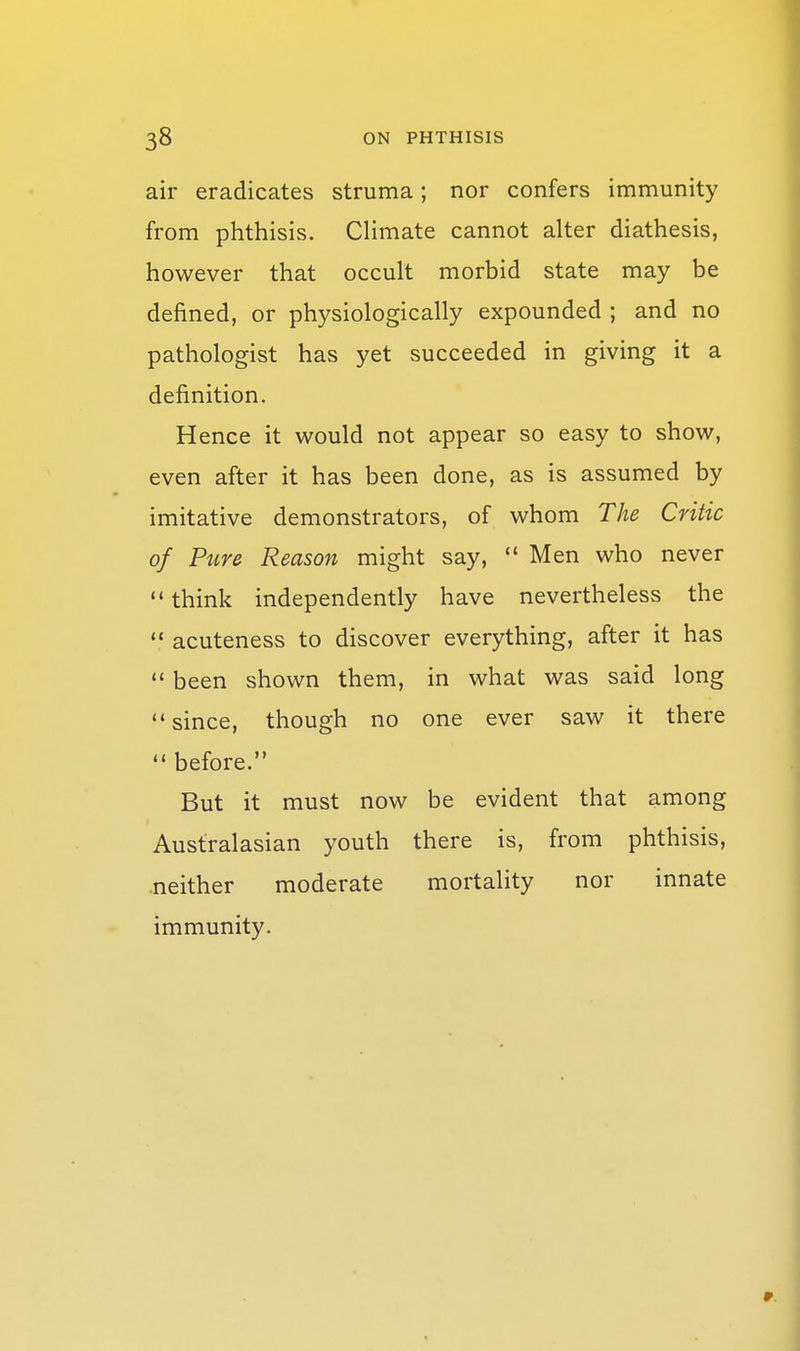 air eradicates struma; nor confers immunity from phthisis. Climate cannot alter diathesis, however that occult morbid state may be defined, or physiologically expounded ; and no pathologist has yet succeeded in giving it a definition. Hence it would not appear so easy to show, even after it has been done, as is assumed by imitative demonstrators, of whom The Critic of Pure Reason might say,  Men who never '* think independently have nevertheless the  acuteness to discover everything, after it has  been shown them, in what was said long since, though no one ever saw it there  before. But it must now be evident that among Australasian youth there is, from phthisis, .neither moderate mortality nor innate immunity.