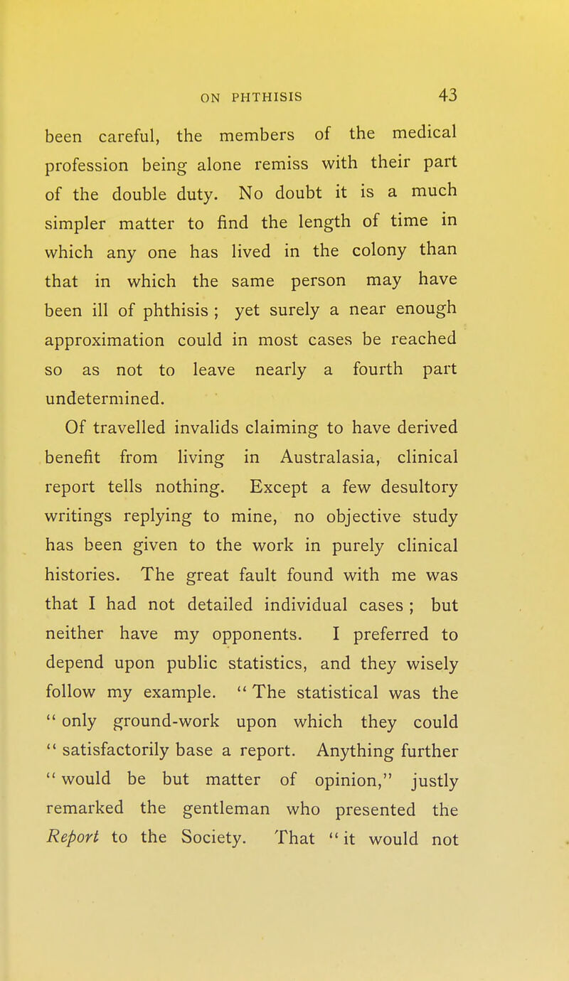 been careful, the members of the medical profession being alone remiss with their part of the double duty. No doubt it is a much simpler matter to find the length of time in which any one has lived in the colony than that in which the same person may have been ill of phthisis ; yet surely a near enough approximation could in most cases be reached so as not to leave nearly a fourth part undetermined. Of travelled invalids claiming to have derived benefit from living in Australasia, clinical report tells nothing. Except a few desultory writings replying to mine, no objective study has been given to the work in purely cHnical histories. The great fault found with me was that I had not detailed individual cases ; but neither have my opponents. I preferred to depend upon public statistics, and they wisely follow my example.  The statistical was the  only ground-work upon which they could '* satisfactorily base a report. Anything further  would be but matter of opinion, justly remarked the gentleman who presented the Report to the Society. That  it would not