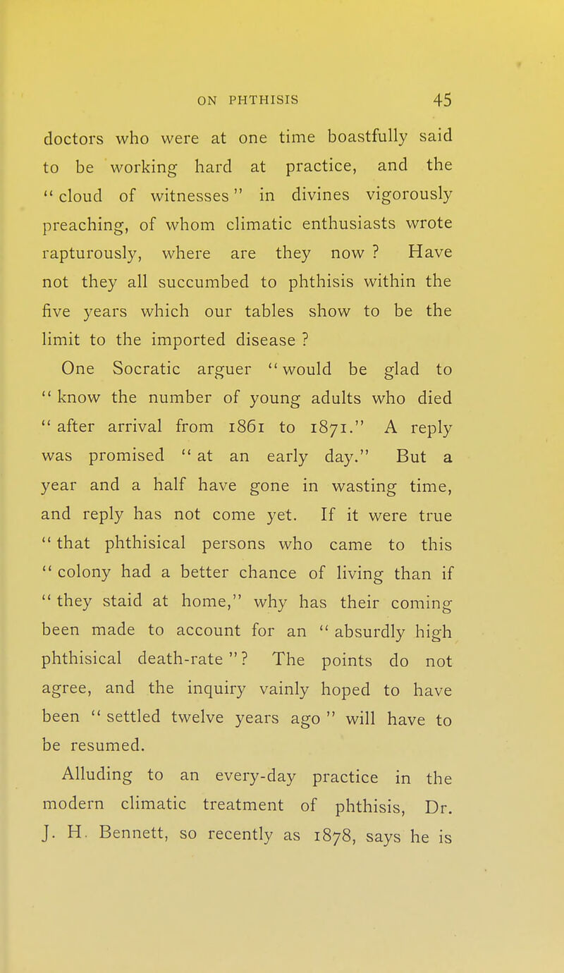 doctors who were at one time boastfully said to be working hard at practice, and the  cloud of witnesses in divines vigorously preaching, of whom climatic enthusiasts wrote rapturously, where are they now ? Have not they all succumbed to phthisis within the five years which our tables show to be the limit to the imported disease ? One Socratic arguer would be glad to  know the number of young adults who died  after arrival from 1861 to 1871. A reply was promised  at an early day. But a year and a half have gone in wasting time, and reply has not come yet. If it were true  that phthisical persons who came to this  colony had a better chance of living than if  they staid at home, why has their coming been made to account for an  absurdly high phthisical death-rate? The points do not agree, and the inquiry vainly hoped to have been  settled twelve years ago  will have to be resumed. Alluding to an every-day practice in the modern climatic treatment of phthisis. Dr. J. H. Bennett, so recently as 1878, says he is