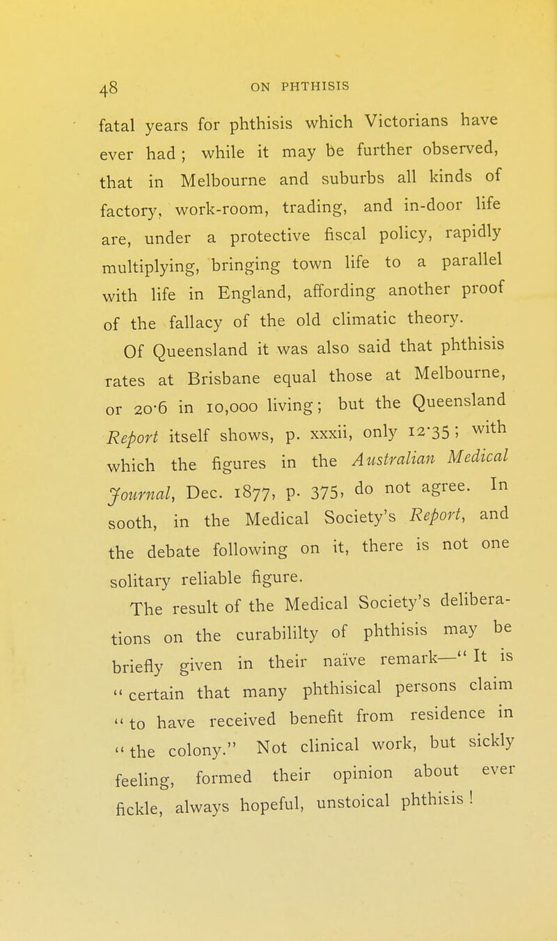 fatal years for phthisis which Victorians have ever had ; while it may be further observed, that in Melbourne and suburbs all kinds of factory, work-room, trading, and in-door life are, under a protective fiscal policy, rapidly multiplying, bringing town life to a parallel with life in England, affording another proof of the fallacy of the old climatic theory. Of Queensland it was also said that phthisis rates at Brisbane equal those at Melbourne, or 20-6 in 10,000 living; but the Queensland Report itself shows, p. xxxii, only 12-35 ; with which the figures in the Australian Medical Journal, Dec. 1877, p. 375, do not agree. In sooth, in the Medical Society's Report, and the debate following on it, there is not one solitary reliable figure. The result of the Medical Society's delibera- tions on the curabililty of phthisis may be briefly given in their naive remark— It is ''certain that many phthisical persons claim to have received benefit from residence in the colony. Not clinical work, but sickly feeling, formed their opinion about ever fickle, always hopeful, unstoical phthisis !