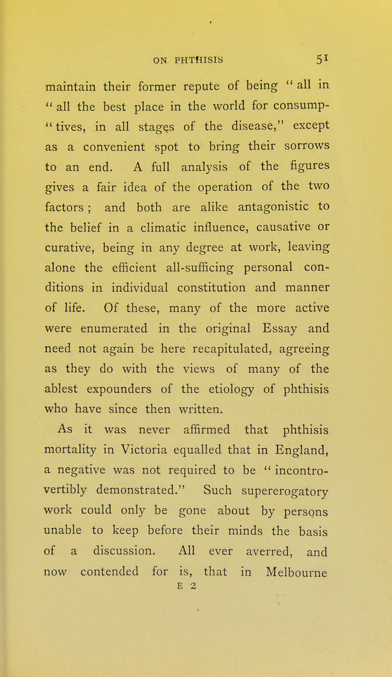 maintain their former repute of being all in all the best place in the world for consump- tives, in all stages of the disease, except as a convenient spot to bring their sorrows to an end. A full analysis of the figures gives a fair idea of the operation of the two factors ; and both are alike antagonistic to the belief in a climatic influence, causative or curative, being in any degree at work, leaving alone the efficient all-sufficing personal con- ditions in individual constitution and manner of life. Of these, many of the more active were enumerated in the original Essay and need not again be here recapitulated, agreeing as they do with the views of many of the ablest expounders of the etiology of phthisis who have since then written. As it was never affirmed that phthisis mortality in Victoria equalled that in England, a negative was not required to be  incontro- vertibly demonstrated. Such supererogatory work could only be gone about by persons unable to keep before their minds the basis of a discussion. All ever averred, and now contended for is, that in Melbourne