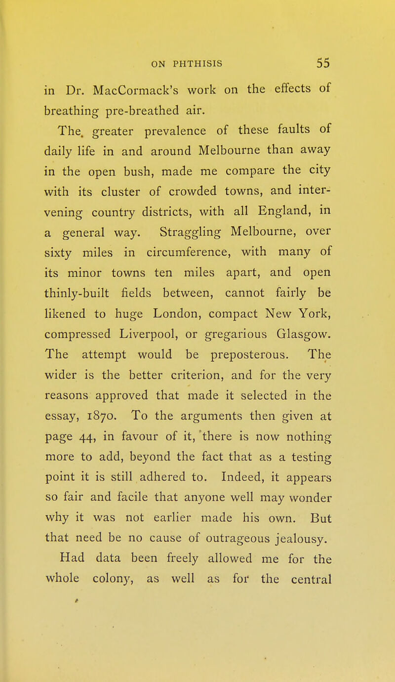 in Dr. MacCormack's work on the effects of breathing pre-breathed air. The. greater prevalence of these faults of daily life in and around Melbourne than away in the open bush, made me compare the city with its cluster of crowded towns, and inter- vening country districts, with all England, in a general way. Straggling Melbourne, over sixty miles in circumference, with many of its minor towns ten miles apart, and open thinly-built fields between, cannot fairly be likened to huge London, compact New York, compressed Liverpool, or gregarious Glasgow. The attempt would be preposterous. The wider is the better criterion, and for the very reasons approved that made it selected in the essay, 1870. To the arguments then given at page 44, in favour of it, 'there is now nothing more to add, beyond the fact that as a testing point it is still adhered to. Indeed, it appears so fair and facile that anyone well may wonder why it was not earlier made his own. But that need be no cause of outrageous jealousy. Had data been freely allowed me for the whole colony, as well as for the central