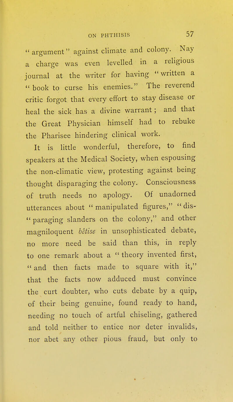 argument against climate and colony. Nay a charge was even levelled in a religious journal at the writer for having written a book to curse his enemies. The reverend critic forgot that every effort to stay disease or heal the sick has a divine warrant; and that the Great Physician himself had to rebuke the Pharisee hindering clinical work. It is little wonderful, therefore, to find speakers at the Medical Society, when espousing the non-climatic view, protesting against being thought disparaging the colony. Consciousness of truth needs no apology. Of unadorned utterances about  manipulated figures,  dis- paraging slanders on the colony, and other magniloquent betise in unsophisticated debate, no more need be said than this, in reply to one remark about a theory invented first,  and then facts made to square with it, that the facts now adduced must convince the curt doubter, who cuts debate by a quip, of their being genuine, found ready to hand, needing no touch of artful chiseling, gathered and told neither to entice nor deter invalids, nor abet any other pious fraud, but only to