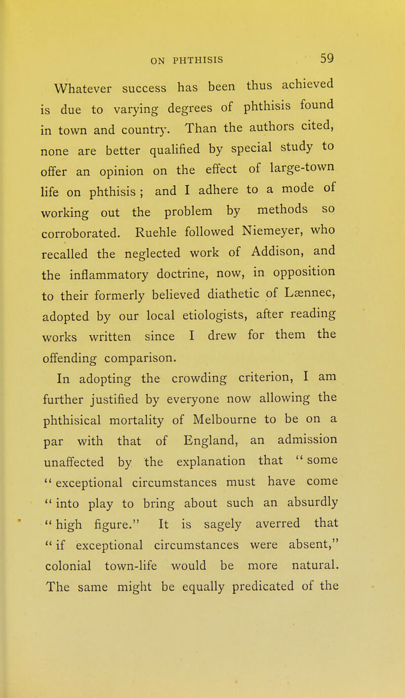 Whatever success has been thus achieved is due to varying degrees of phthisis found in town and country. Than the authors cited, none are better quaHfied by special study to offer an opinion on the effect of large-town life on phthisis; and I adhere to a mode of working out the problem by methods so corroborated. Ruehle followed Niemeyer, who recalled the neglected work of Addison, and the inflammatory doctrine, now, in opposition to their formerly believed diathetic of Laennec, adopted by our local etiologists, after reading works written since I drew for them the offending comparison. In adopting the crowding criterion, I am further justified by everyone now allowing the phthisical mortality of Melbourne to be on a par with that of England, an admission unaffected by the explanation that  some ** exceptional circumstances must have come ** into play to bring about such an absurdly  high figure. It is sagely averred that  if exceptional circumstances were absent, colonial town-life would be more natural. The same might be equally predicated of the