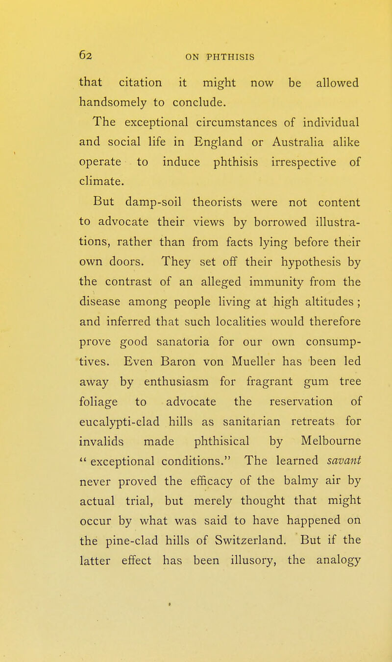 that citation it might now be allowed handsomely to conclude. The exceptional circumstances of individual and social life in England or Australia alike operate to induce phthisis irrespective of climate. But damp-soil theorists were not content to advocate their views by borrowed illustra- tions, rather than from facts lying before their own doors. They set off their hypothesis by the contrast of an alleged immunity from the disease among people living at high altitudes ; and inferred that such localities would therefore prove good sanatoria for our own consump- tives. Even Baron von Mueller has been led away by enthusiasm for fragrant gum tree foliage to advocate the reservation of eucalypti-clad hills as sanitarian retreats for invalids made phthisical by Melbourne exceptional conditions. The learned savant never proved the efficacy of the balmy air by actual trial, but merely thought that might occur by what was said to have happened on the pine-clad hills of Switzerland. But if the latter effect has been illusory, the analogy