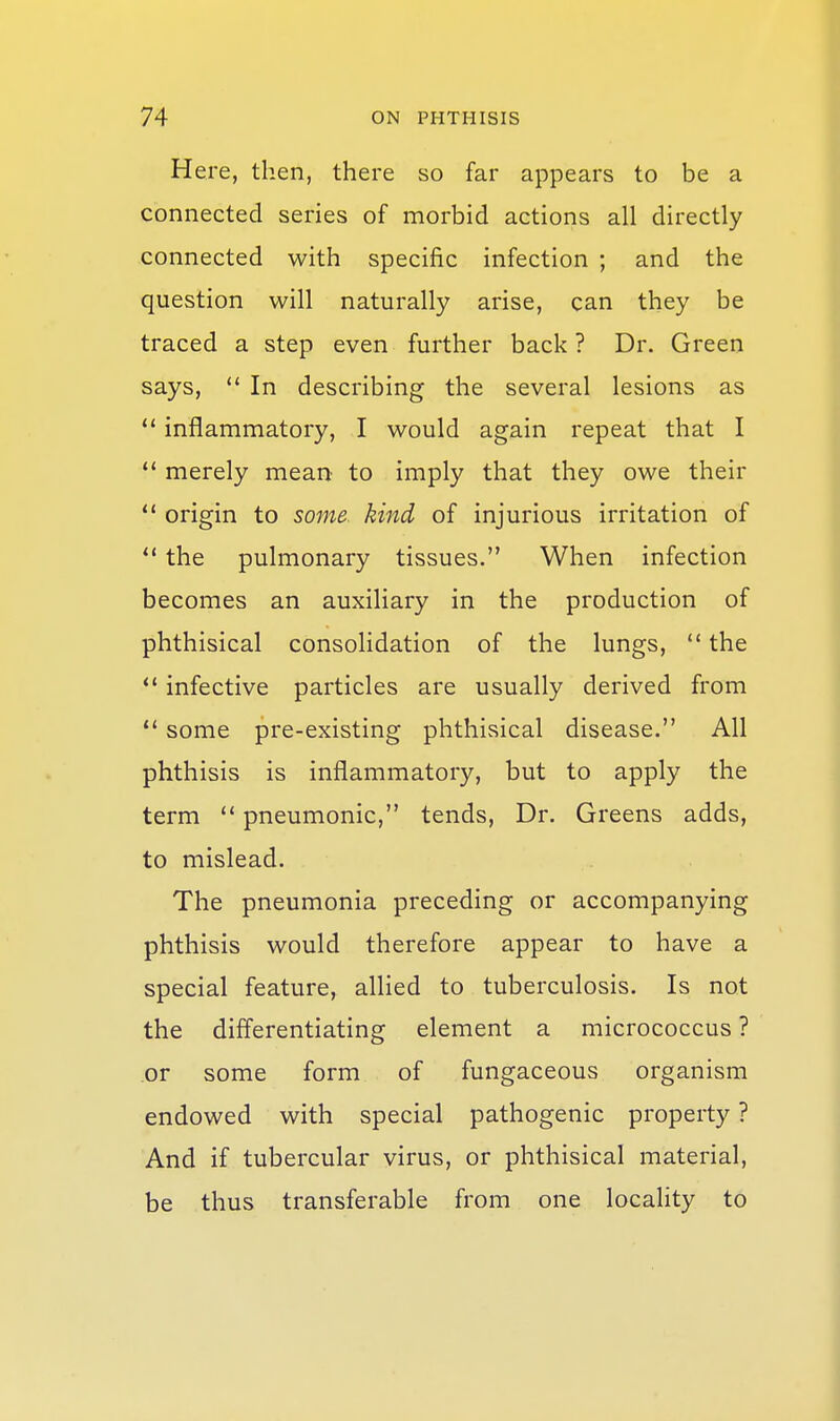 Here, then, there so far appears to be a connected series of morbid actions all directly connected with specific infection ; and the question will naturally arise, can they be traced a step even further back ? Dr. Green says, ** In describing the several lesions as  inflammatory, I would again repeat that I  merely mean to imply that they owe their  origin to some, kind of injurious irritation of  the pulmonary tissues. When infection becomes an auxiliary in the production of phthisical consolidation of the lungs,  the  infective particles are usually derived from some pre-existing phthisical disease. All phthisis is inflammatory, but to apply the term  pneumonic, tends, Dr. Greens adds, to mislead. The pneumonia preceding or accompanying phthisis would therefore appear to have a special feature, allied to tuberculosis. Is not the differentiating element a micrococcus ? or some form of fungaceous organism endowed with special pathogenic property ? And if tubercular virus, or phthisical material, be thus transferable from one locality to