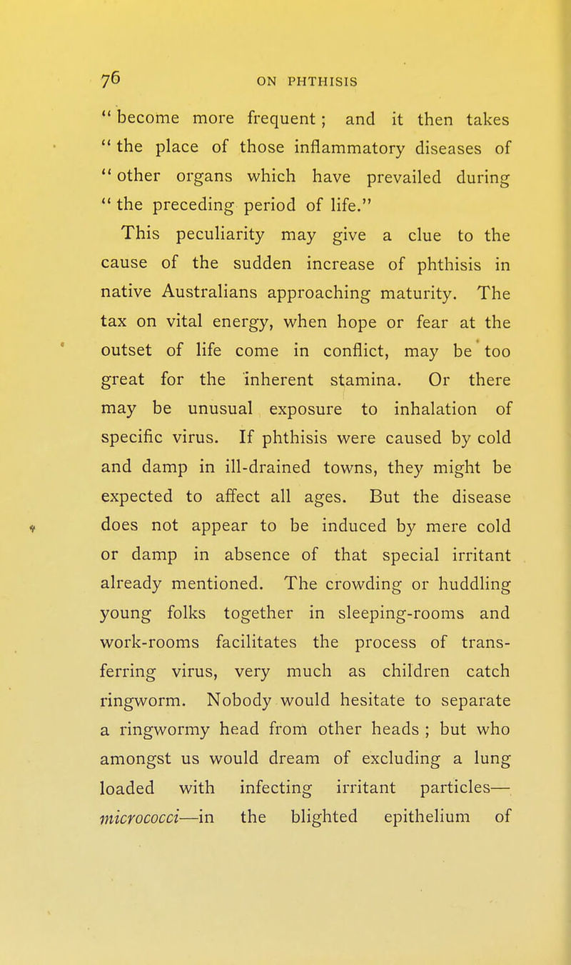  become more frequent; and it then takes ** the place of those inflammatory diseases of  other organs which have prevailed during  the preceding period of life. This peculiarity may give a clue to the cause of the sudden increase of phthisis in native Australians approaching maturity. The tax on vital energy, when hope or fear at the outset of life come in conflict, may be too great for the inherent stamina. Or there may be unusual exposure to inhalation of specific virus. If phthisis were caused by cold and damp in ill-drained towns, they might be expected to affect all ages. But the disease V does not appear to be induced by mere cold or damp in absence of that special irritant already mentioned. The crowding or huddling young folks together in sleeping-rooms and work-rooms facilitates the process of trans- ferring virus, very much as children catch ringworm. Nobody would hesitate to separate a ringwormy head from other heads ; but who amongst us would dream of excluding a lung loaded with infecting irritant particles— micrococci—in the blighted epithelium of