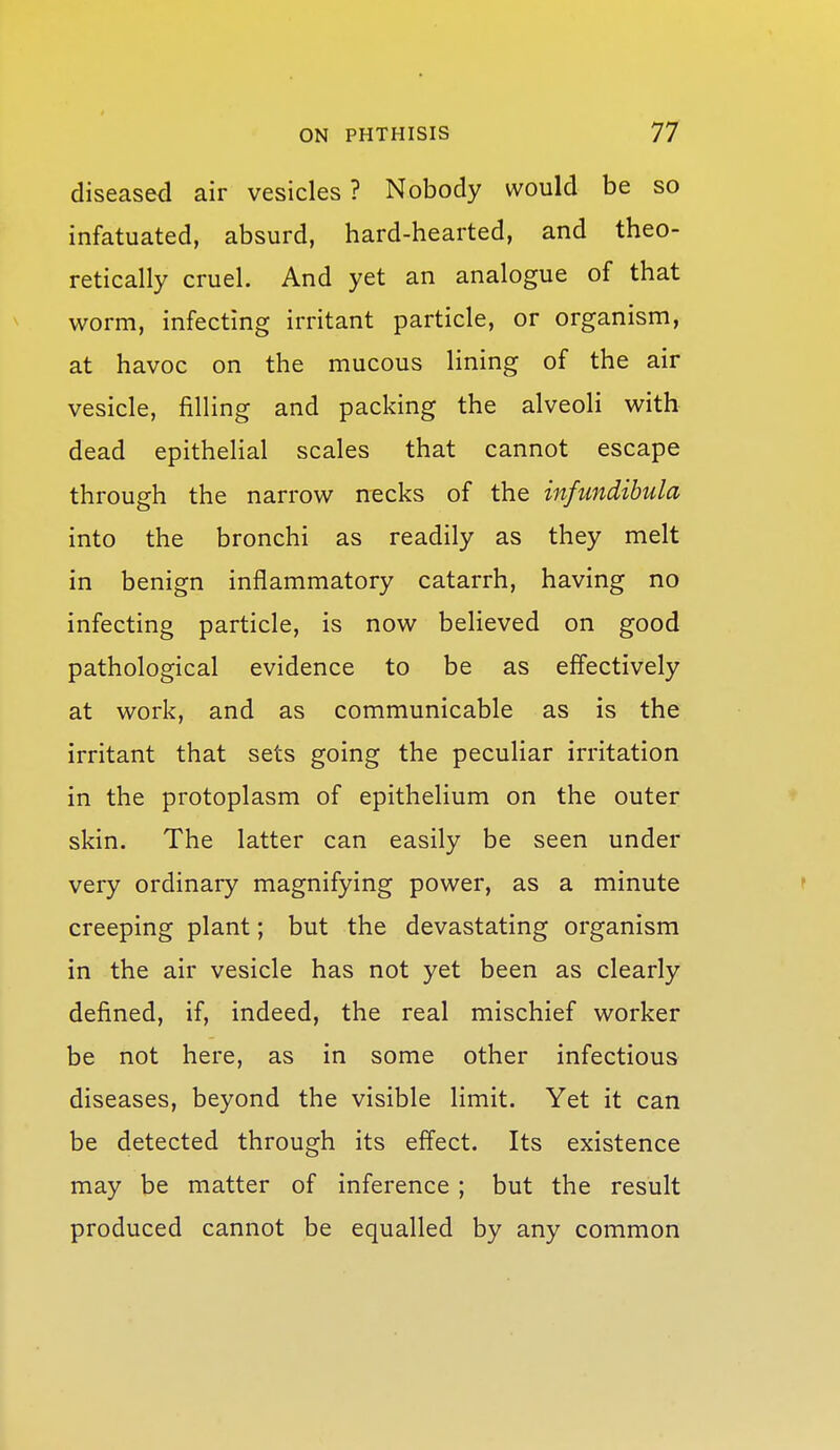 diseased air vesicles ? Nobody would be so infatuated, absurd, hard-hearted, and theo- retically cruel. And yet an analogue of that worm, infecting irritant particle, or organism, at havoc on the mucous lining of the air vesicle, filling and packing the alveoli with dead epithelial scales that cannot escape through the narrow necks of the infundibula into the bronchi as readily as they melt in benign inflammatory catarrh, having no infecting particle, is now believed on good pathological evidence to be as effectively at work, and as communicable as is the irritant that sets going the peculiar irritation in the protoplasm of epithelium on the outer ^ skin. The latter can easily be seen under very ordinary magnifying power, as a minute ' creeping plant; but the devastating organism in the air vesicle has not yet been as clearly defined, if, indeed, the real mischief worker be not here, as in some other infectious diseases, beyond the visible limit. Yet it can be detected through its effect. Its existence may be matter of inference ; but the result produced cannot be equalled by any common