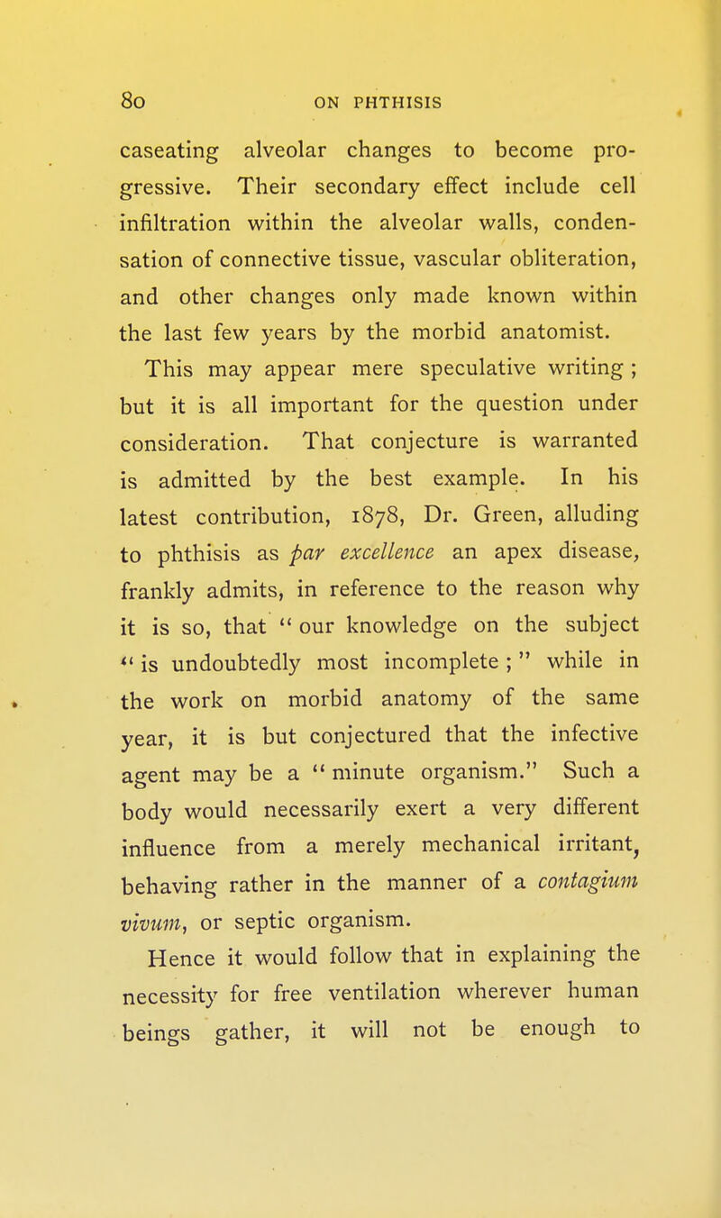 caseating alveolar changes to become pro- gressive. Their secondary effect include cell infiltration within the alveolar walls, conden- sation of connective tissue, vascular obliteration, and other changes only made known within the last few years by the morbid anatomist. This may appear mere speculative writing ; but it is all important for the question under consideration. That conjecture is warranted is admitted by the best example. In his latest contribution, 1878, Dr. Green, alluding to phthisis as par excellence an apex disease, frankly admits, in reference to the reason why it is so, that  our knowledge on the subject is undoubtedly most incomplete ;  while in the work on morbid anatomy of the same year, it is but conjectured that the infective agent may be a  minute organism. Such a body would necessarily exert a very different influence from a merely mechanical irritant, behaving rather in the manner of a contagium vivum, or septic organism. Hence it would follow that in explaining the necessity for free ventilation wherever human beings gather, it will not be enough to