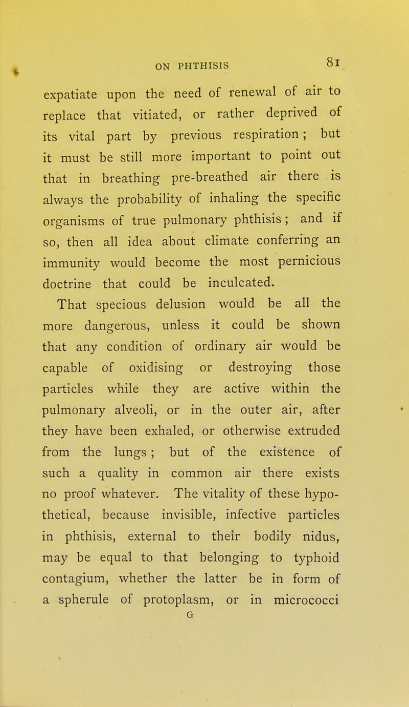 expatiate upon the need of renewal of air to replace that vitiated, or rather deprived of its vital part by previous respiration; but it must be still more important to point out that in breathing pre-breathed air there is always the probability of inhaling the specific organisms of true pulmonary phthisis; and if so, then all idea about cHmate conferring an immunity would become the most pernicious doctrine that could be inculcated. That specious delusion would be all the more dangerous, unless it could be shown that any condition of ordinary air would be capable of oxidising or destroying those particles while they are active within the pulmonary alveoli, or in the outer air, after they have been exhaled, or otherwise extruded from the lungs ; but of the existence of such a quality in common air there exists no proof whatever. The vitality of these hypo- thetical, because invisible, infective particles in phthisis, external to their bodily nidus, may be equal to that belonging to typhoid contagium, whether the latter be in form of a spherule of protoplasm, or in micrococci G