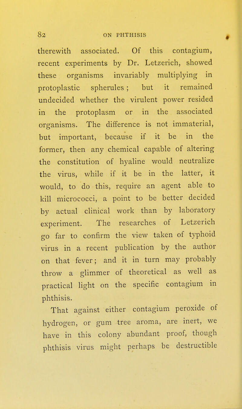 therewith associated. Of this contagium, recent experiments by Dr. Letzerich, showed these organisms invariably multiplying in protoplastic spherules ; but it remained undecided whether the virulent power resided in the protoplasm or in the associated organisms. The difference is not immaterial, but important, because if it be in the former, then any chemical capable of altering the constitution of hyaline would neutralize the virus, while if it be in the latter, it would, to do this, require an agent able to kill micrococci, a point to be better decided by actual clinical work than by laboratory experiment. The researches of Letzerich g-o far to confirm the view taken of typhoid virus in a recent publication by the author on that fever; and it in turn may probably throw a glimmer of theoretical as well as practical light on the specific contagium in phthisis. That against either contagium peroxide of hydrogen, or gum tree aroma, are inert, we have in this colony abundant proof, though phthisis virus might perhaps be destructible