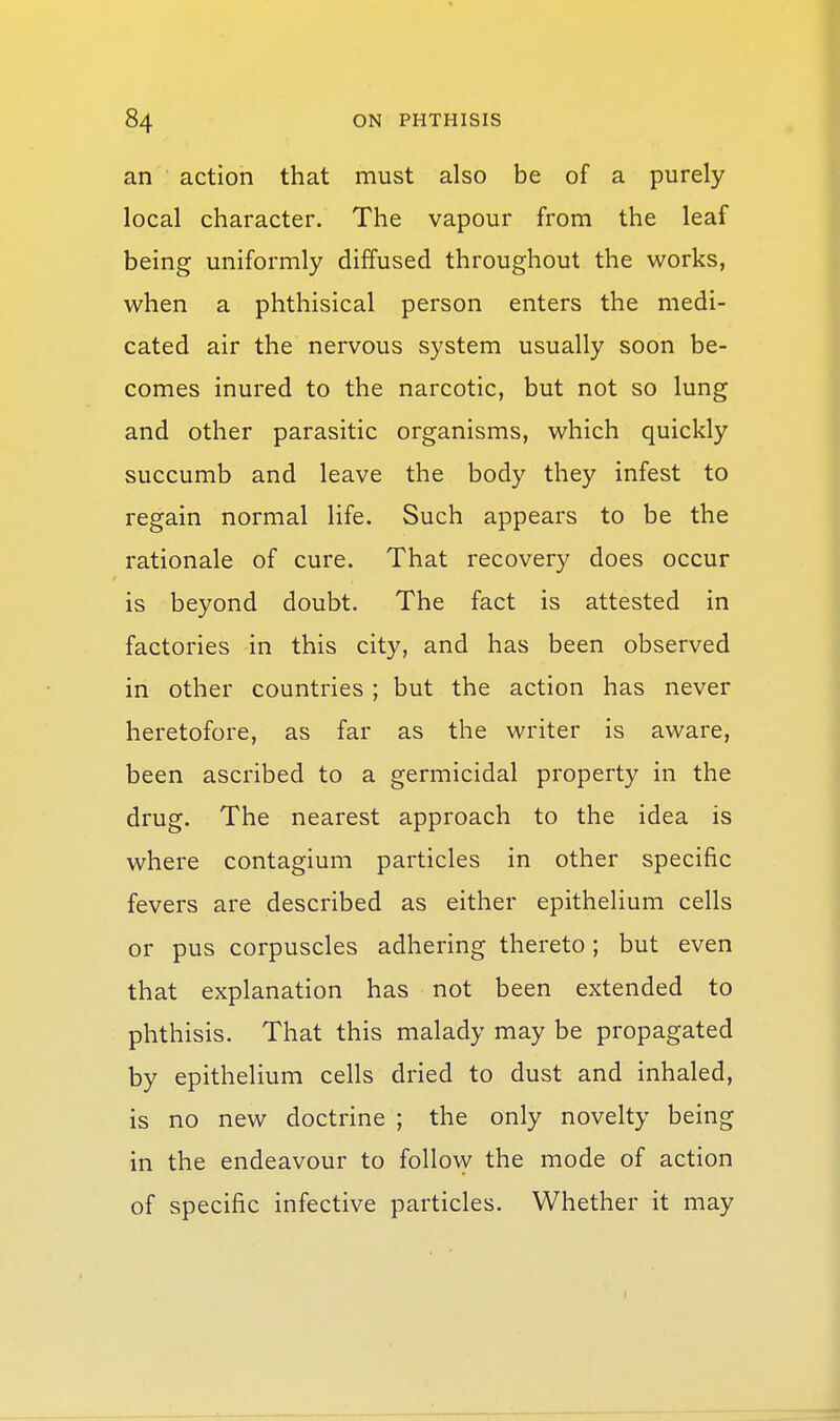 an action that must also be of a purely local character. The vapour from the leaf being uniformly diffused throughout the works, when a phthisical person enters the medi- cated air the nervous system usually soon be- comes inured to the narcotic, but not so lung and other parasitic organisms, which quickly succumb and leave the body they infest to regain normal life. Such appears to be the rationale of cure. That recovery does occur is beyond doubt. The fact is attested in factories in this city, and has been observed in other countries ; but the action has never heretofore, as far as the writer is aware, been ascribed to a germicidal property in the drug. The nearest approach to the idea is where contagium particles in other specific fevers are described as either epithelium cells or pus corpuscles adhering thereto; but even that explanation has not been extended to phthisis. That this malady may be propagated by epithelium cells dried to dust and inhaled, is no new doctrine ; the only novelty being in the endeavour to follo\y the mode of action of specific infective particles. Whether it may