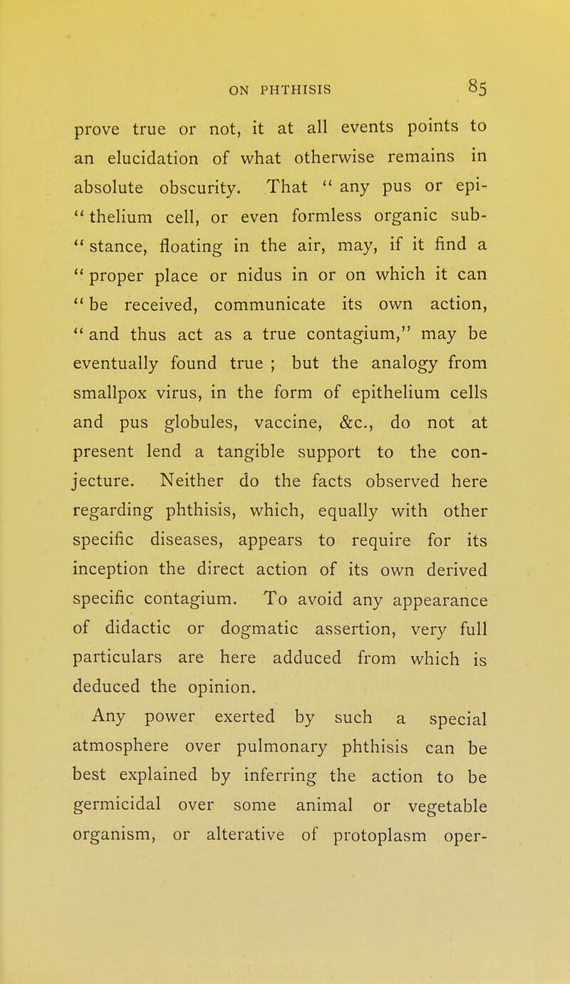 prove true or not, it at all events points to an elucidation of what otherwise remains in absolute obscurity. That  any pus or epi- *' thelium cell, or even formless organic sub-  stance, floating in the air, may, if it find a  proper place or nidus in or on which it can  be received, communicate its own action, and thus act as a true contagium, may be eventually found true ; but the analogy from smallpox virus, in the form of epithelium cells and pus globules, vaccine, &c., do not at present lend a tangible support to the con- jecture. Neither do the facts observed here regarding phthisis, which, equally with other specific diseases, appears to require for its inception the direct action of its own derived specific contagium. To avoid any appearance of didactic or dogmatic assertion, very full particulars are here adduced from which is deduced the opinion. Any power exerted by such a special atmosphere over pulmonary phthisis can be best explained by inferring the action to be germicidal over some animal or vegetable organism, or alterative of protoplasm oper-