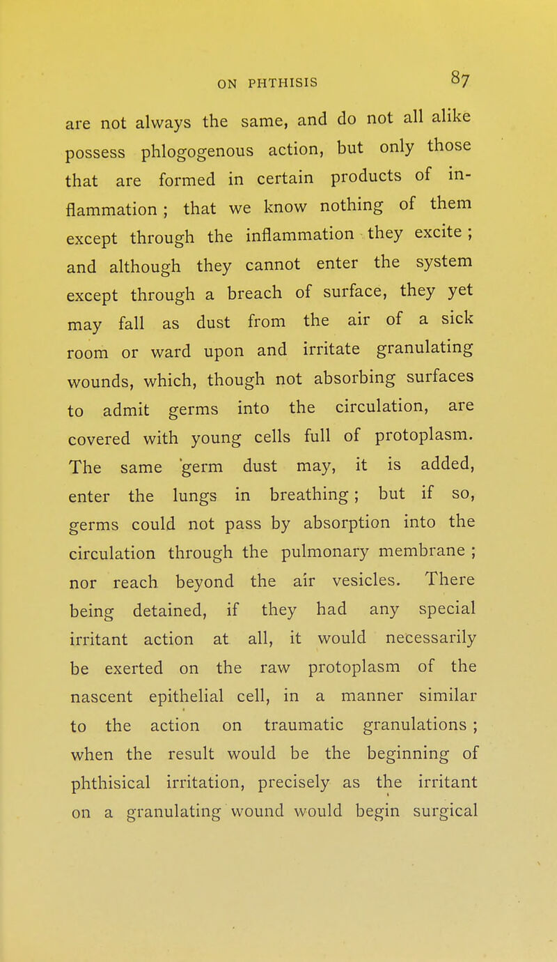 are not always the same, and do not all alike possess phlogogenous action, but only those that are formed in certain products of in- flammation ; that we know nothing of them except through the inflammation they excite ; and although they cannot enter the system except through a breach of surface, they yet may fall as dust from the air of a sick room or ward upon and irritate granulating wounds, which, though not absorbing surfaces to admit germs into the circulation, are covered with young cells full of protoplasm. The same 'germ dust may, it is added, enter the lungs in breathing; but if so, germs could not pass by absorption into the circulation through the pulmonary membrane ; nor reach beyond the air vesicles. There being detained, if they had any special irritant action at all, it would necessarily be exerted on the raw protoplasm of the nascent epithelial cell, in a manner similar to the action on traumatic granulations ; when the result would be the beginning of phthisical irritation, precisely as the irritant on a granulating wound would begin surgical