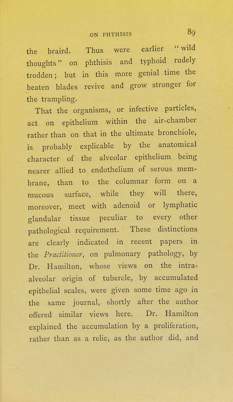 the braird. Thus were earlier wild thoughts on phthisis and typhoid rudely trodden; but in this more genial time the beaten blades revive and grow stronger for the trampling. That the organisms, or infective particles, act on epithelium within the air-chamber rather than on that in the ultimate bronchiole, is probably exphcable by the anatomical character of the alveolar epithelium being nearer alhed to endothelium of serous mem- brane, than to the columnar form on a mucous surface, while they will there, moreover, meet with adenoid or lymphatic glandular tissue peculiar to every other pathological requirement. These distinctions are clearly indicated in recent papers in the Practitioner, on pulmonary pathology, by Dr. Hamilton, whose views on the intra- alveolar origin of tubercle, by accumulated epithelial scales, were given some time ago in the same journal, shortly after the author offered similar views here. Dr. Hamilton explained the accumulation by a proliferation, rather than as a relic, as the author did, and