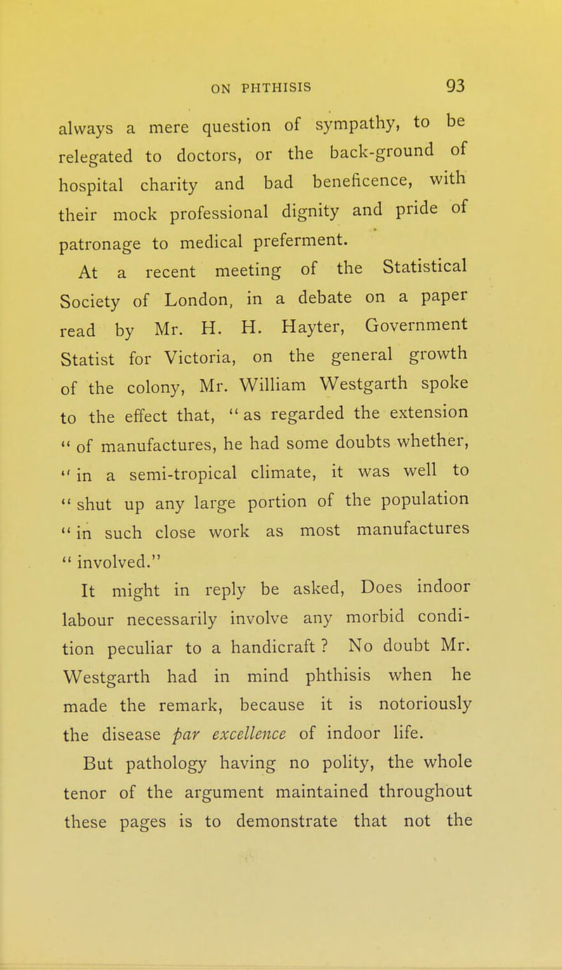 always a mere question of sympathy, to be relegated to doctors, or the back-ground of hospital charity and bad beneficence, with their mock professional dignity and pride of patronage to medical preferment. At a recent meeting of the Statistical Society of London, in a debate on a paper read by Mr. H. H. Hayter, Government Statist for Victoria, on the general growth of the colony, Mr. William Westgarth spoke to the effect that,  as regarded the extension  of manufactures, he had some doubts whether,  in a semi-tropical climate, it was well to  shut up any large portion of the population  in such close work as most manufactures  involved. It might in reply be asked. Does indoor labour necessarily involve any morbid condi- tion peculiar to a handicraft ? No doubt Mr. Westgarth had in mind phthisis when he made the remark, because it is notoriously the disease par excellence of indoor life. But pathology having no poHty, the whole tenor of the argument maintained throughout these pages is to demonstrate that not the