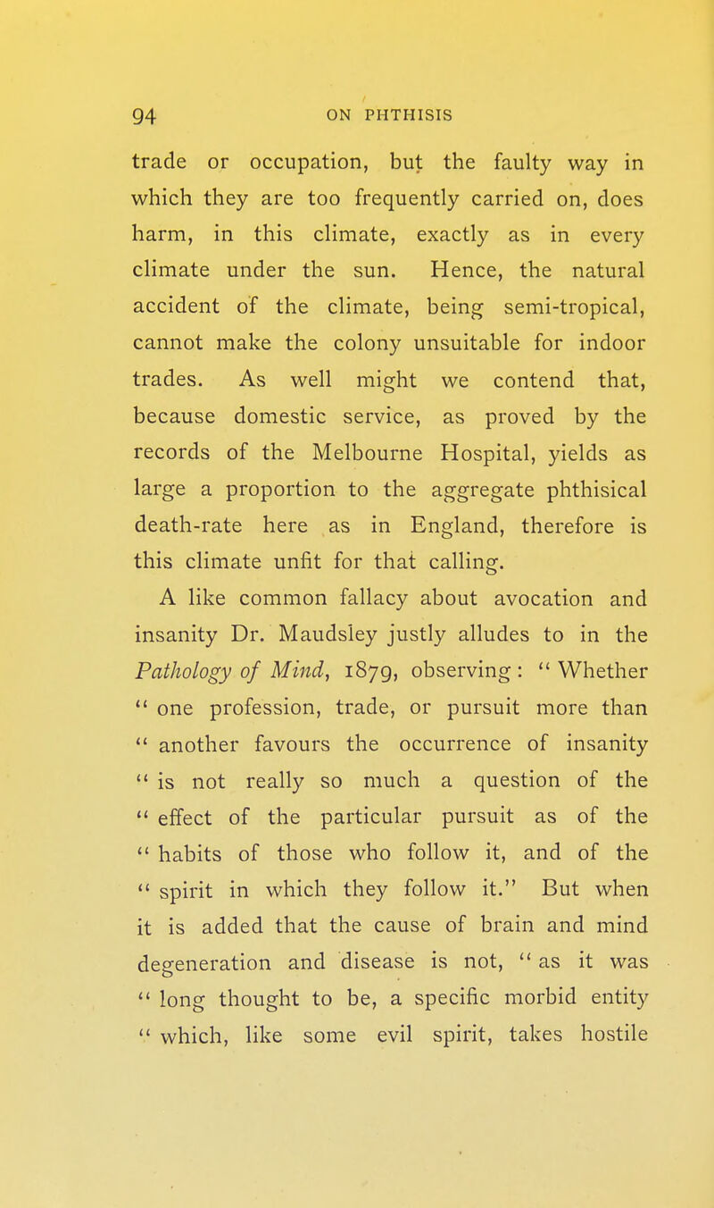 trade or occupation, but the faulty way in which they are too frequently carried on, does harm, in this climate, exactly as in every climate under the sun. Hence, the natural accident of the climate, being semi-tropical, cannot make the colony unsuitable for indoor trades. As well might we contend that, because domestic service, as proved by the records of the Melbourne Hospital, yields as large a proportion to the aggregate phthisical death-rate here as in England, therefore is this climate unfit for that calling. A like common fallacy about avocation and insanity Dr. Maudsley justly alludes to in the Pathology of Mind, i879> observing :  Whether  one profession, trade, or pursuit more than  another favours the occurrence of insanity  is not really so much a question of the  effect of the particular pursuit as of the  habits of those who follow it, and of the  spirit in which they follow it. But when it is added that the cause of brain and mind degeneration and disease is not, as it was  long thought to be, a specific morbid entity  which, like some evil spirit, takes hostile