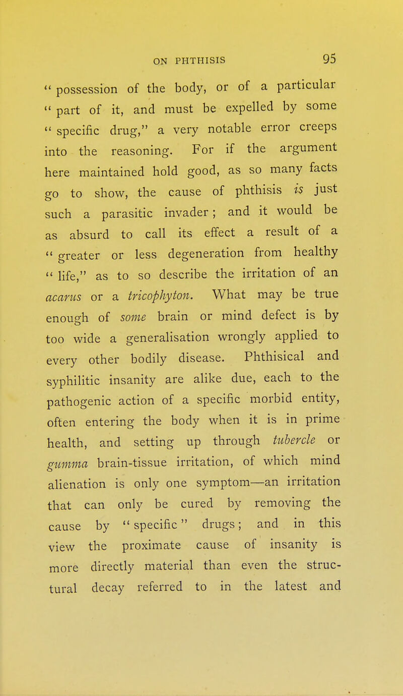  possession of the body, or of a particular  part of it, and must be expelled by some  specific drug, a very notable error creeps into the reasoning. For if the argument here maintained hold good, as so many facts go to show, the cause of phthisis is just such a parasitic invader; and it would be as absurd to call its effect a result of a  greater or less degeneration from healthy  life, as to so describe the irritation of an acarus or a tricophyton. What may be true enough of some brain or mind defect is by too wide a generalisation wrongly applied to every other bodily disease. Phthisical and syphilitic insanity are alike due, each to the pathogenic action of a specific morbid entity, often entering the body when it is in prime health, and setting up through tubercle or gumma brain-tissue irritation, of which mind alienation is only one symptom—an irritation that can only be cured by removing the cause by specific drugs; and in this view the proximate cause of insanity is more directly material than even the struc- tural decay referred to in the latest and