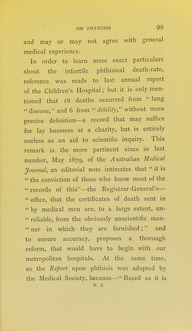 and may or may not agree with general medical experience. In order to learn more exact particulars about the infantile phthisical death-rate, reference was made to last annual report of the Children's Hospital; but it is only men- tioned that i8 deaths occurred from lung  disease, and 6 from  debility;' without more precise definition—a record that may suffice for lay business at a charity, but is entirely useless as an aid to scientific inquiry. This remark is the more pertinent since in last number, May 1879, of the Australian Medical Journal, an editorial note intimates that it is  the conviction of those who know most of the  records of this—the Registrar-General's—  office, that the certificates of death sent in  by medical men are, to a large extent, un- ** rehable, from the obviously unscientific man-  ner in which they are furnished; and to ensure accuracy, proposes a thorough reform, that would have to begin with our metropolitan hospitals. At the same time, as the Report upon phthisis was adopted by the Medical Society, because— Based as it is H 2