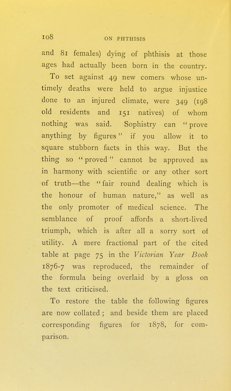 and 8i females) dying of phthisis at those ages had actually been born in the country. To set against 49 new comers whose un- timely deaths were held to argue injustice done to an injured climate, were 349 (ig8 old residents and 151 natives) of whom nothing was said. Sophistry can  prove anything by figures if you allow it to square stubborn facts in this way. But the thing so '* proved cannot be approved as in harmony with scientific or any other sort of truth—the fair round dealing which is the honour of human nature, as well as the only promoter of medical science. The semblance of proof affords a short-lived triumph, which is after all a sorry sort of utility. A mere fractional part of the cited table at page 75 in the Victorian Year Book 1876-7 was reproduced, the remainder of the formula being overlaid by a gloss on the text criticised. To restore the table the following figures are now collated ; and beside them are placed corresponding figures for 1878, for com- parison.