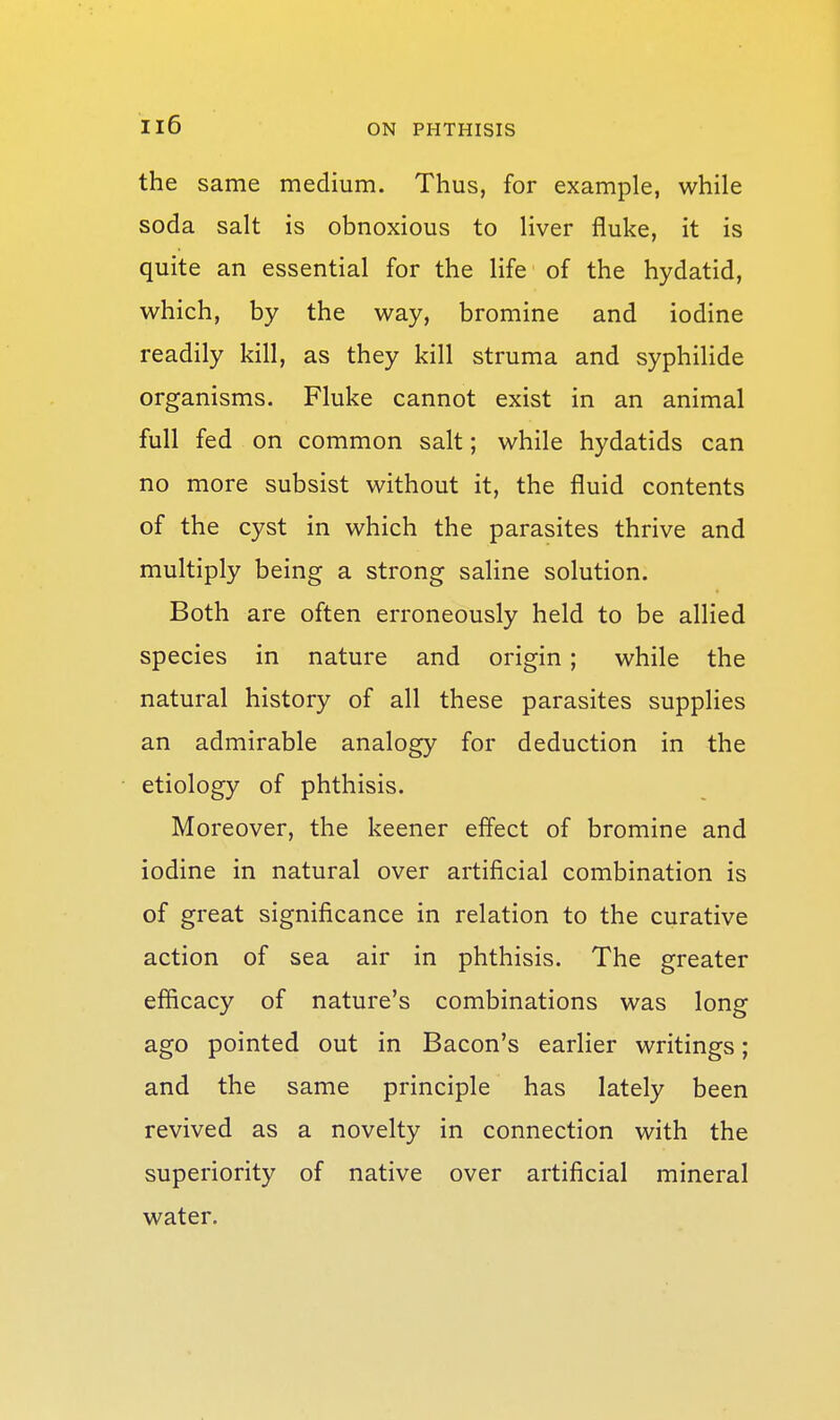 the same medium. Thus, for example, while soda salt is obnoxious to liver fluke, it is quite an essential for the life of the hydatid, which, by the way, bromine and iodine readily kill, as they kill struma and syphilide organisms. Fluke cannot exist in an animal full fed on common salt; while hydatids can no more subsist without it, the fluid contents of the cyst in which the parasites thrive and multiply being a strong saline solution. Both are often erroneously held to be allied species in nature and origin; while the natural history of all these parasites supplies an admirable analogy for deduction in the etiology of phthisis. Moreover, the keener eff'ect of bromine and iodine in natural over artificial combination is of great significance in relation to the curative action of sea air in phthisis. The greater efficacy of nature's combinations was long ago pointed out in Bacon's earlier writings; and the same principle has lately been revived as a novelty in connection with the superiority of native over artificial mineral water.