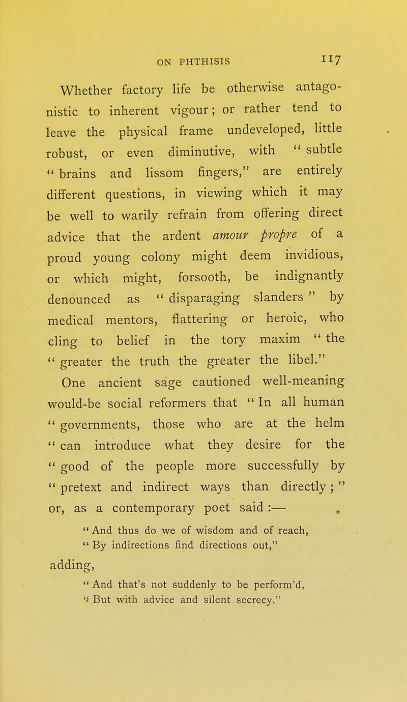 Whether factory life be otherwise antago- nistic to inherent vigour; or rather tend to leave the physical frame undeveloped, little robust, or even diminutive, with  subtle  brains and lissom fingers, are entirely different questions, in viewing which it may be well to warily refrain from offering direct advice that the ardent amoiir propre of a proud young colony might deem invidious, or which might, forsooth, be indignantly denounced as  disparaging slanders  by medical mentors, flattering or heroic, who cling to belief in the tory maxim  the  greater the truth the greater the libel. One ancient sage cautioned well-meaning would-be social reformers that  In all human  governments, those who are at the helm  can introduce what they desire for the  good of the people more successfully by  pretext and indirect ways than directly;  or, as a contemporary poet said :—  And thus do we of wisdom and of reach, •* By indirections find directions out, adding,  And that's not suddenly to be perform'd, But with advice and silent secrecy.