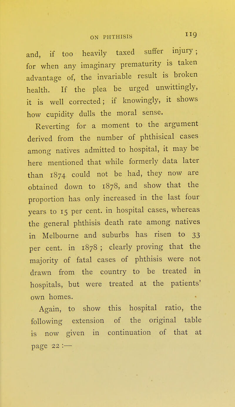 ON PHTHISIS ^^9 and, if too heavily taxed suffer injury, for when any imaginary prematurity is taken advantage of, the invariable result is broken health. If the plea be urged unwittingly, it is well corrected; if knowingly, it shows how cupidity dulls the moral sense. Reverting for a moment to the argument derived from the number of phthisical cases among natives admitted to hospital, it may be here mentioned that while formerly data later than 1874 could not be had, they now are obtained down to 1878, and show that the proportion has only increased in the last four years to 15 per cent, in hospital cases, whereas the general phthisis death rate among natives in Melbourne and suburbs has risen to 33 per cent, in 1878 ; clearly proving that the majority of fatal cases of phthisis were not drawn from the country to be treated in hospitals, but were treated at the patients' own homes. Again, to show this hospital ratio, the following extension of the original table is now given in continuation of that at page 22:—