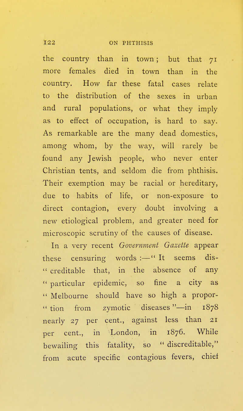 the country than in town ; but that 71 more females died in town than in the country. How far these fatal cases relate to the distribution of the sexes in urban and rural populations, or what they imply as to effect of occupation, is hard to say. As remarkable are the many dead domestics, among whom, by the way, will rarely be found any Jewish people, who never enter Christian tents, and seldom die from phthisis. Their exemption may be racial or hereditary, due to habits of life, or non-exposure to direct contagion, every doubt involving a new etiological problem, and greater need for microscopic scrutiny of the causes of disease. In a very recent Government Gazette appear these censuring words :— It seems dis-  creditable that, in the absence of any  particular epidemic, so fine a city as  Melbourne should have so high a propor-  tion from zymotic diseases—in 1878 nearly 27 per cent., against less than 21 per cent., in London, in 1876. While bewailing this fatality, so  discreditable, from acute specific contagious fevers, chief