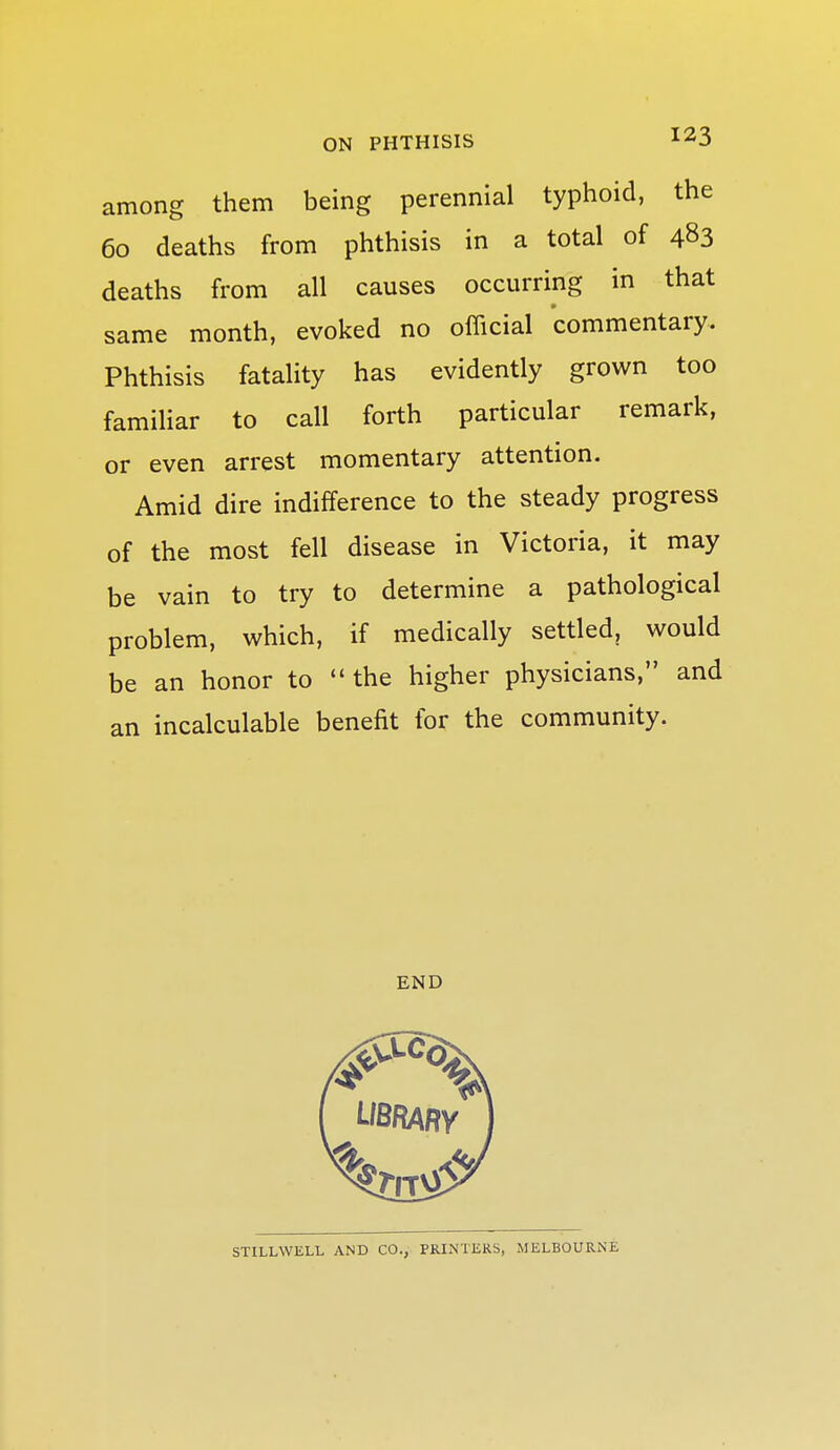 among them being perennial typhoid, the 60 deaths from phthisis in a total of 483 deaths from all causes occurring in that same month, evoked no official commentary. Phthisis fatality has evidently grown too familiar to call forth particular remark, or even arrest momentary attention. Amid dire indifference to the steady progress of the most fell disease in Victoria, it may be vain to try to determine a pathological problem, which, if medically settled, would be an honor to  the higher physicians, and an incalculable benefit for the community. END STILLWELL AND CO., PRINTERS, MELBOURNE