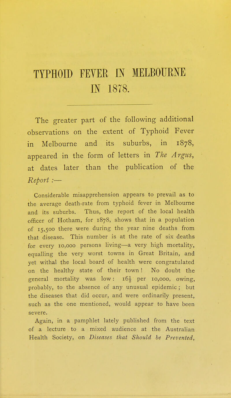 IN 1878. The greater part of the following additional observations on the extent of Typhoid Fever in Melbourne and its suburbs, in 1878, appeared in the form of letters in The Argus, at dates later than the publication of the Report :— Considerable misapprehension appears to prevail as to the average death-rate from typhoid fever in Melbourne and its suburbs. Thus, the report of the local health officer of Hotham, for 1878, shows that in a population of 15,500 there were during the year nine deaths from that disease. This number is at the rate of six deaths for every 10,000 persons living—a very high mortality, equalling the very worst towns in Great Britain, and yet withal the local board of health were congratulated on the healthy state of their town ! No doubt the general mortality was low: 16J per 10,000, owing, probably, to the absence of any unusual epidemic; but the diseases that did occur, and were ordinarily present, such as the one mentioned, would appear to have been severe. Again, in a pamphlet lately published from the text of a lecture to a mixed audience at the Australian Health Society, on Diseases that Should be Prevented,