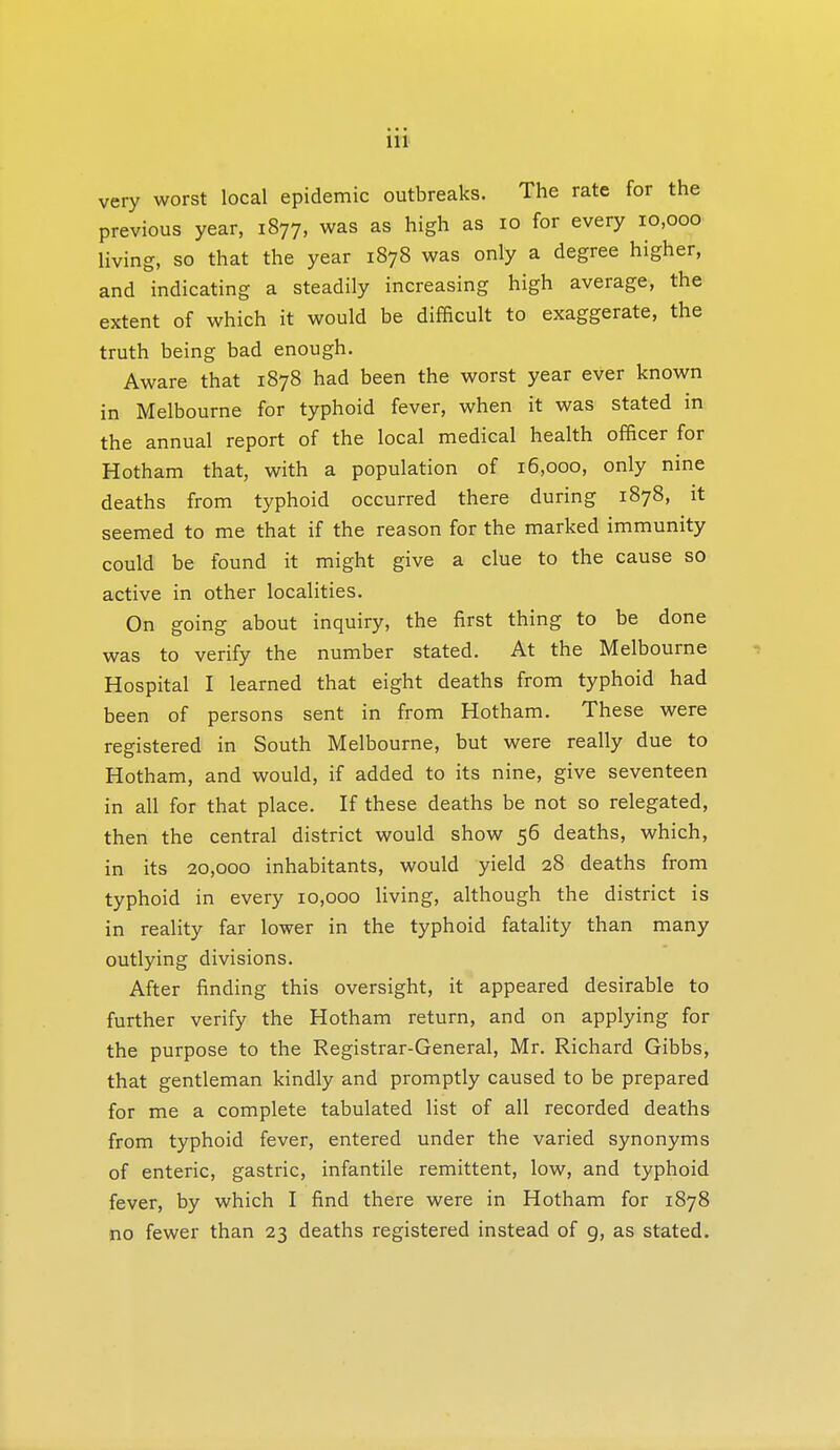 very worst local epidemic outbreaks. The rate for the previous year, 1877, was as high as 10 for every 10,000 living, so that the year 1878 was only a degree higher, and indicating a steadily increasing high average, the extent of which it would be difficult to exaggerate, the truth being bad enough. Aware that 1878 had been the worst year ever known in Melbourne for typhoid fever, when it was stated in the annual report of the local medical health officer for Hotham that, with a population of 16,000, only nine deaths from typhoid occurred there during 1878, it seemed to me that if the reason for the marked immunity could be found it might give a clue to the cause so active in other localities. On going about inquiry, the first thing to be done was to verify the number stated. At the Melbourne Hospital I learned that eight deaths from typhoid had been of persons sent in from Hotham. These were registered in South Melbourne, but were really due to Hotham, and would, if added to its nine, give seventeen in all for that place. If these deaths be not so relegated, then the central district would show 56 deaths, which, in its 20,000 inhabitants, would yield 28 deaths from typhoid in every 10,000 living, although the district is in reality far lower in the typhoid fatality than many outlying divisions. After finding this oversight, it appeared desirable to further verify the Hotham return, and on applying for the purpose to the Registrar-General, Mr. Richard Gibbs, that gentleman kindly and promptly caused to be prepared for me a complete tabulated list of all recorded deaths from typhoid fever, entered under the varied synonyms of enteric, gastric, infantile remittent, low, and typhoid fever, by which I find there were in Hotham for 1878 no fewer than 23 deaths registered instead of 9, as stated.