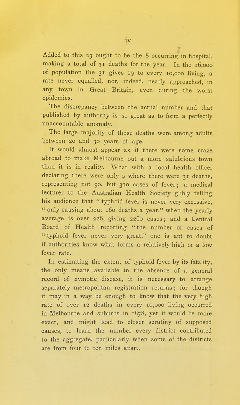 Added to this 23 ought to be the 8 occurring in hospital, making a total of 31 deaths for the year. In the 16,000 of population the 31 gives 19 to every 10,000 living, a rate never equalled, nor, indeed, nearly approached, in any town in Great Britain, even during the worst epidemics. The discrepancy between the actual number and that published by authority is so great as to form a perfectly unaccountable anomaly. The large majority of those deaths were among adults between 20 and 30 years of age. It would almost appear as if there were some craze abroad to make Melbourne out a more salubrious town than it is in reality. What with a local health officer declaring there were only 9 where there were 31 deaths, representing not 90, but 310 cases of fever; a medical lecturer to the Australian Health Society glibly telling his audience that  typhoid fever is never very excessive,  only causing about 160 deaths a year, when the yearly average is over 226, giving 2260 cases; and a Central Board of Health reporting the number of cases of  typhoid fever never very great, one is apt to doubt if authorities know what forms a relatively high or a low fever rate. In estimating the extent of typhoid fever by its fatality, the only means available in the absence of a general record of zymotic disease, it is necessary to arrange separately metropolitan registration returns; for though it may in a way be enough to know that the very high rate of over 12 deaths in every 10,000 living occurred in Melbourne and suburbs in 1878, yet it would be more exact, and might lead to closer scrutiny of supposed causes, to learn the number every district contributed to the aggregate, particularly when some of the districts are from four to ten miles apart.