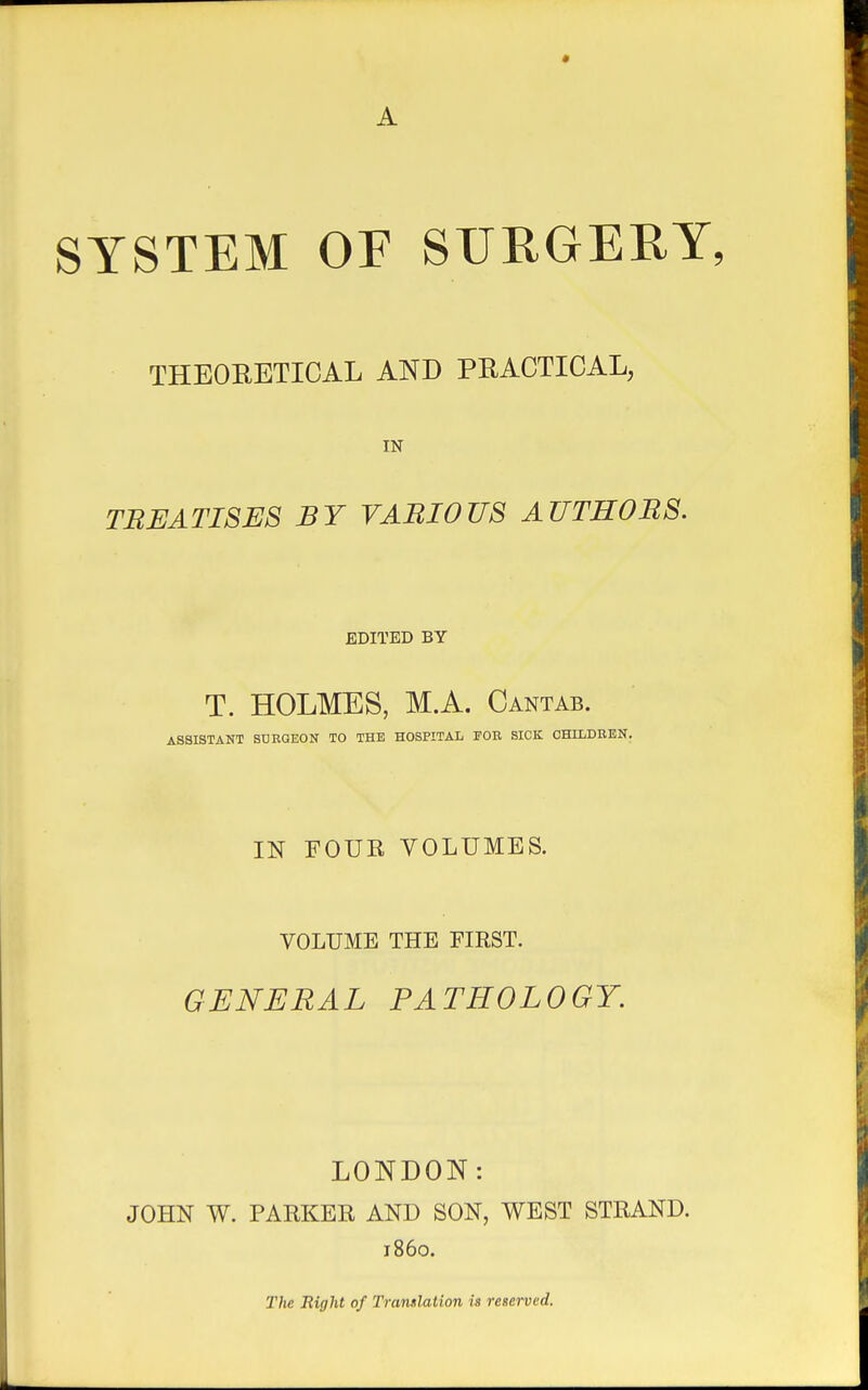 « SYSTEM OF SURGERY, THEORETICAL AND PRACTICAL, IN TREATISES BY VARIOUS AUTHORS. EDITED BY T. HOLMES, M.A. Cantab. ASSISTANT SURGEON TO THE HOSPITAL FOR SICK CHILDREN. IN FOUR VOLUMES. VOLUME THE FIRST. GENERAL PATHOLOGY. LONDON: JOHN W. PARKER AND SON, WEST STRAND. i860. The Right of Translation is reserved.