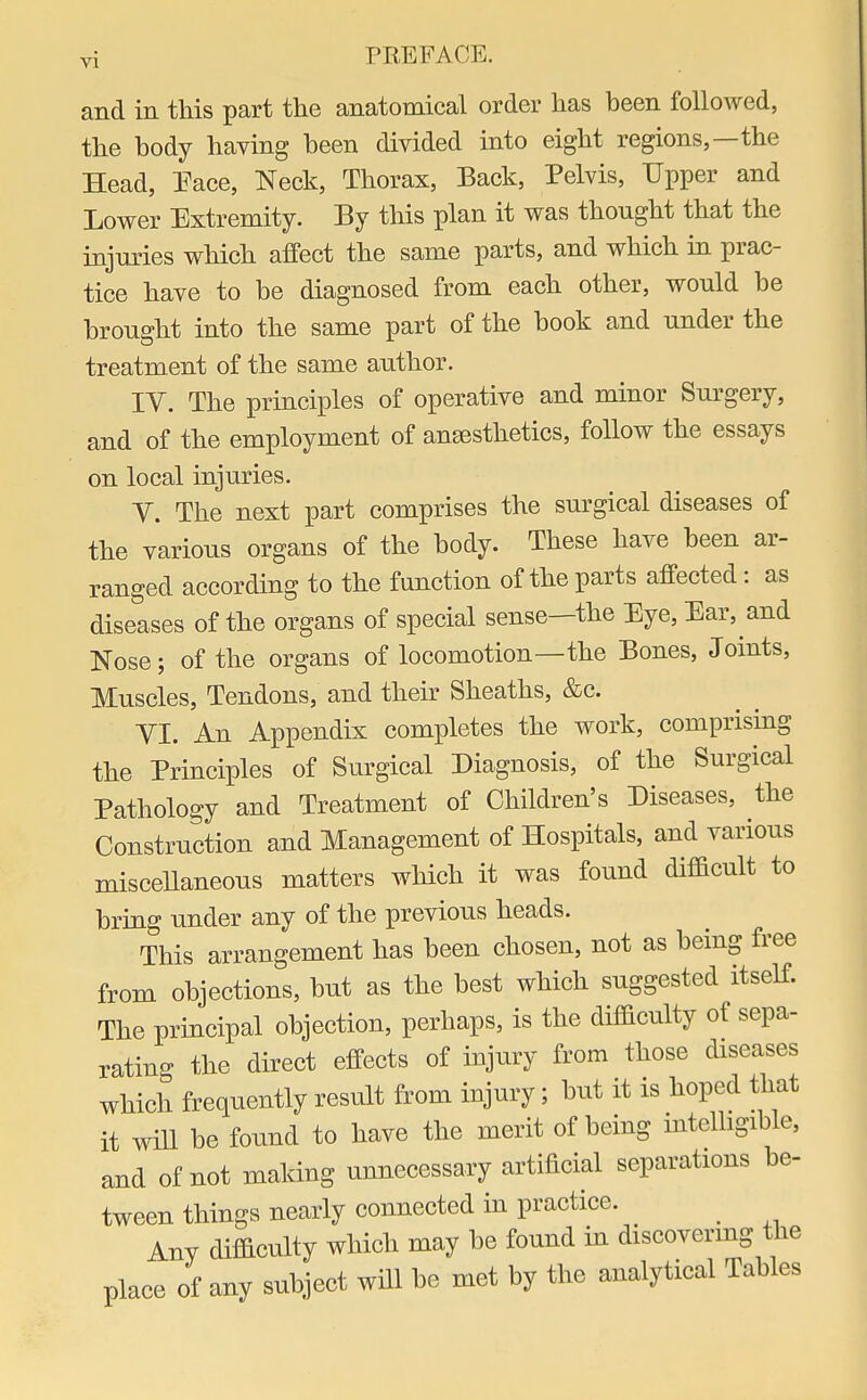 and in this part the anatomical order has been followed, the body having been divided into eight regions,—the Head, Pace, Neck, Thorax, Back, Pelvis, Upper and Lower Extremity. By this plan it was thonght that the injuries which affect the same parts, and which in prac- tice have to be diagnosed from each other, would be brought into the same part of the book and under the treatment of the same author. IV. The principles of operative and minor Surgery, and of the employment of anaesthetics, follow the essays on local injuries. V. The next part comprises the surgical diseases of the various organs of the body. These have been ar- ranged according to the function of the parts affected : as diseases of the organs of special sense—the Eye, Ear, and Nose; of the organs of locomotion—the Bones, Joints, Muscles, Tendons, and their Sheaths, &c. VI. An Appendix completes the work, comprising the Principles of Surgical Diagnosis, of the Surgical Pathology and Treatment of Children's Diseases, the Construction and Management of Hospitals, and various miscellaneous matters which it was found difficult to bring under any of the previous heads. This arrangement has been chosen, not as being free from objections, but as the best which suggested itself. The principal objection, perhaps, is the difficulty of sepa- rating the direct effects of injury from those diseases which frequently result from injury; but it is hoped that it will be found to have the merit of being intelligible, and of not making unnecessary artificial separations be- tween things nearly connected in practice. Any difficulty which may be found in discovering the place of any subject will be met by the analytical Tables