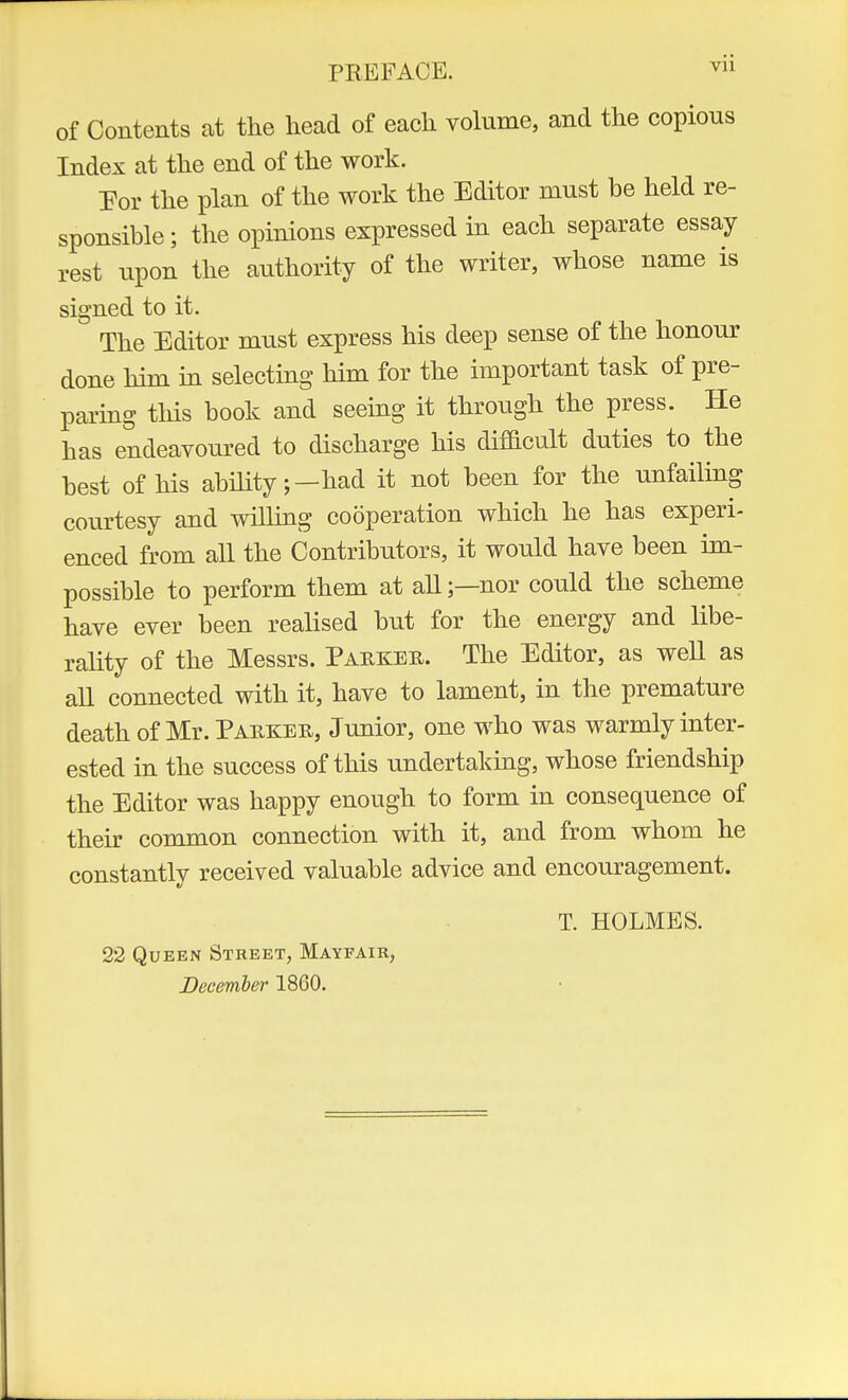 PREFACE. vu of Contents at the head of each volume, and the copious Index at the end of the work. For the plan of the work the Editor must be held re- sponsible ; the opinions expressed in each separate essay rest upon the authority of the writer, whose name is signed to it. The Editor must express his deep sense of the honour done him in selecting him for the important task of pre- paring this book and seeing it through the press. He has endeavoured to discharge his difficult duties to the best of his ability;-had it not been for the unfailing courtesy and willing cooperation which he has experi- enced from all the Contributors, it would have been im- possible to perform them at all;—nor could the scheme have ever been realised but for the energy and libe- rality of the Messrs. Parker. The Editor, as well as all connected with it, have to lament, in the premature death of Mr. Parker, Junior, one who was warmly inter- ested in the success of this undertaking, whose friendship the Editor was happy enough to form in consequence of their common connection with it, and from whom he constantly received valuable advice and encouragement. T. HOLMES. 22 Queen Street, Mayfair, December 1860.