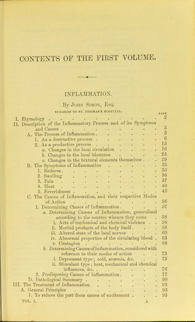 CONTENTS OF THE FIEST VOLUME. —♦— INFLAMMATION. By John Simon, Esq. SURGEON TO ST. THOMA8'S HOSPITAL. P AGE I. Etymology - • .2 II. Description of the Inflammatory Process and of its Symptoms and Causes .... ..... 3 A. The Process of Inflammation ...... 3 1. As a destructive process ...... 6 2. As a productive process . . . . . .15 a. Changes in the local circulation . . . .16 b. Changes in the local blastema . . . .25 c. Changes in the textural elements themselves . .29 B. The Symptoms of Inflammation ..... 35 1. Kedness. . . . ... • • .35 2. Swelling ........ 36 3. Pain 37 4. Heat 40 5. Feverishness ...... .45 C. The Causes of Inflammation, and their respective Modes of Action . .56 1. Determining Causes of Inflammation . . . .57 a. Determining Causes of Inflammation, generalised according to the sources whence they come . 58 i. Acts of mechanical and chemical violence . . 58 ii. Morbid products of the body itself. . . 58 iii. Altered state of the local nerves . . .60 iv. Abnormal properties of the circulating blood . 63 v. Contagion ....... 68 b. Determining Causes of Inflammation, considei'ed with reference to their modes of action . . 73 i. Depressant type; cold, anaemia, &o. . . 75 ii. Stimulant type ; heat, mechanical and chemical influences, &c. . . . . . .76 2. Predisposing Causes of Inflammation . . . .77 D. Pathological Summary ....... 90 III. The Treatment of Inflammation ...... 93 A. General Principles . . \ . . . . . .93 1. To relieve the part from causes of excitement . . .93 VOL. I. A