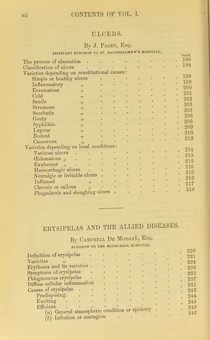 xu ULCEKS. By J. Paget, Esq. ASSISTANT SURGEON TO ST. BARTHOLOMEW'S HOSPITAL. The process of ulceration Classification of ulcers Varieties depending on constitutional causes Simple or healthy ulcers Inflammatory „ Eczematous „ Cold Senile „ Strumous „ Scorbutic „ Gouty „ Syphilitic „ Lupous „ Kodent „ Cancerous Varieties depending on local conditions Varicose ulcers (Edematous „ Exuberant „ Hemorrhagic ulcers Neuralgic or irritable ulcers . Inflamed „ Chronic or callous „ Phagedenic and sloughing ulcers ERYSIPELAS AND THE ALLIED DISEASES. By Campbell De Morgan, Esq. SURGEON TO THE MIDDLESEX HOSPITAL. Definition of erysipelas Varieties „ Erythema and its varieties . Symptoms of erysipelas Phlegmonous erysipelas . Diffuse cellular inflammation Causes of erysipelas . Predisposing. Exciting ^(aYGeneral atmospheric condition or epidemy (b) Infection or contagion 220 221 224 226 233 237 241 242 244 245 245 246