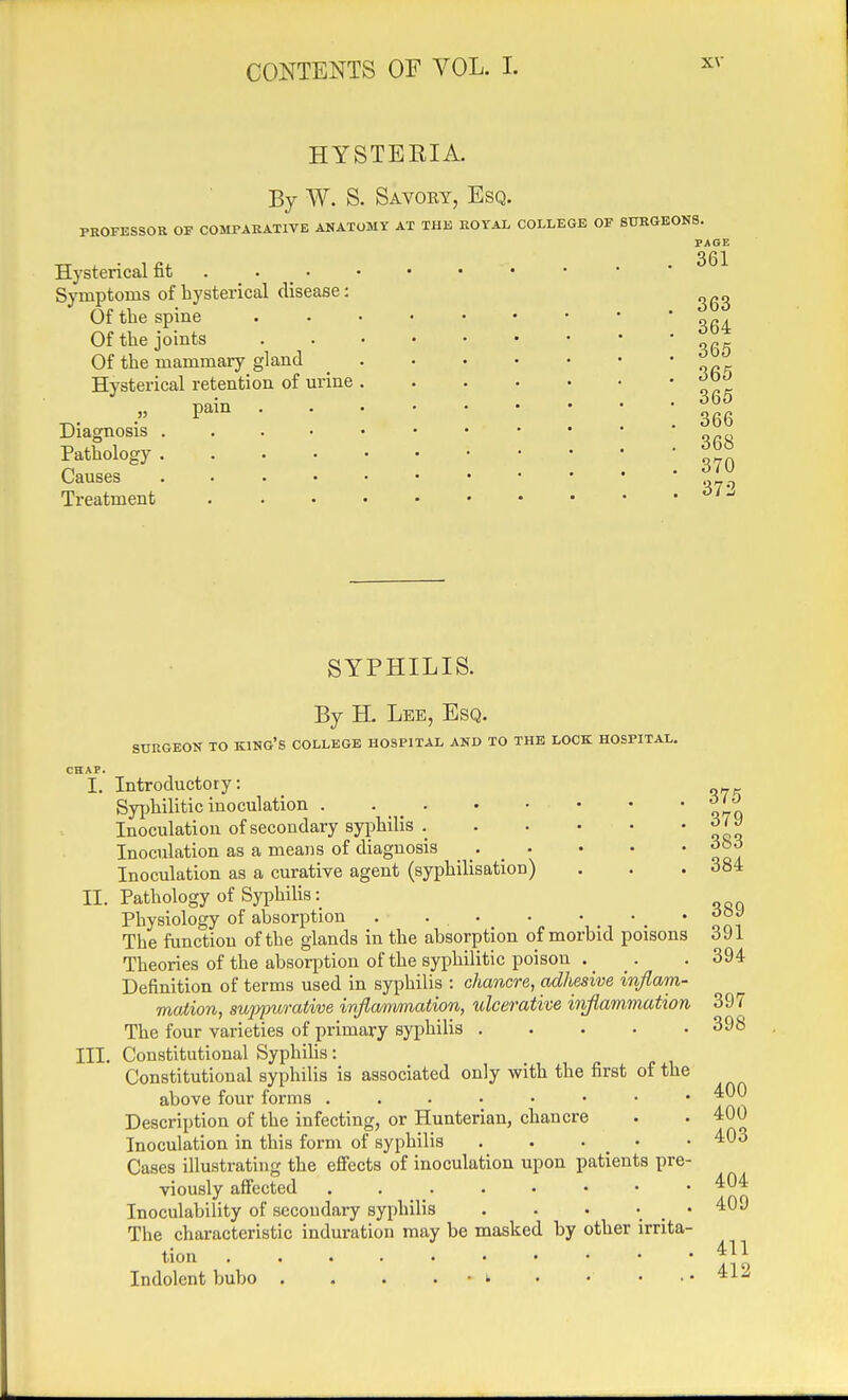 HYSTERIA. By W. S. Savoky, Esq. PROFESSOR OF COMPARATIVE ANATOMY AT THE ROYAL COLLEGE OF SURGEONS. Hysterical fit • Symptoms of hysterical disease: Of the spine Of the joints Of the mammary gland Hysterical retention of urine Diagnosis Pathology , Causes Treatment pa n PAGE 361 363 364 365 365 365 366 368 370 372 SYPHILIS. By H. Lee, Esq. STJRGEON TO KING'S COLLEGE HOSPITAL AND TO THE LOCK HOSPITAL. CHAP. I. Introductory: Syphilitic inoculation ° Inoculation of secondary syphilis Inoculation as a means of diagnosis . . • • • ob6 Inoculation as a curative agent (syphilisation) . . . 384 EC. Pathology of Syphilis: Physiology of absorption • • • • ' ' Soi The function of the glands in the absorption of morbid poisons 391 Theories of the absorption of the syphilitic poison . _ _. . 394 Definition of terms used in syphilis : chancre, adhesive inflam- mation, suppurative infla/mmation, ulcerative iiiflammation 397 The four varieties of primary syphilis 398 III. Constitutional Syphilis: Constitutional syphilis is associated only with the first of the above four forms Description of the infecting, or Hunterian, chancre . . 400 Inoculation in this form of syphilis . . • _ • • 403 Cases illustrating the effects of inoculation upon patients pre- viously affected . . . . • • • ' Inoculability of secondary syphilis . . • ; . ' The characteristic induration may be masked by other irrita- tion Indolent bubo . . . . - i . « ...