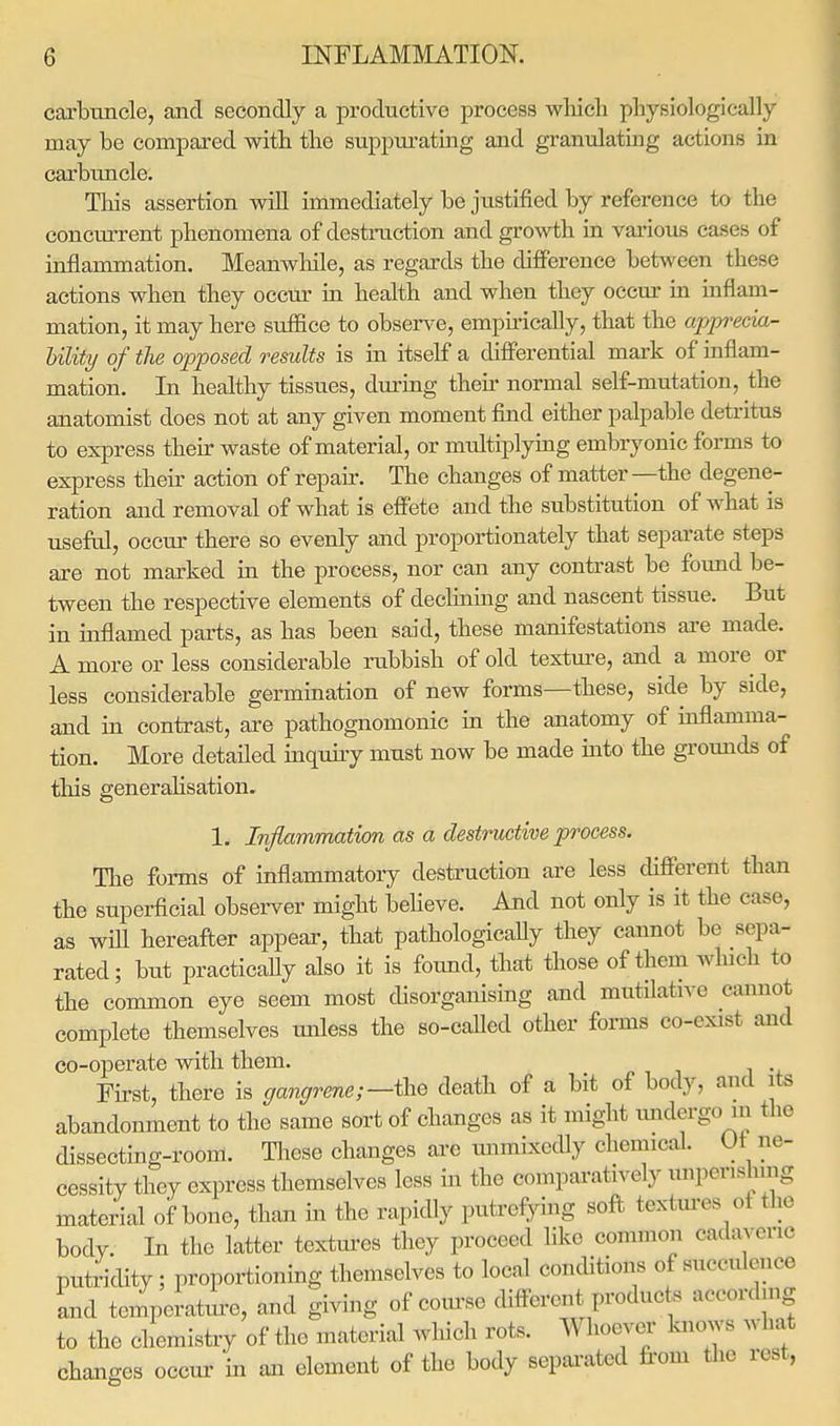 carbuncle, and secondly a productive process which physiologically may be compared with the suppurating and granulating actions in carbuncle. This assertion will immediately be justified by reference to the concurrent phenomena of destruction and growth in various cases of inflammation. Meanwhile, as regards the difference between these actions when they occur in health and when they occur in inflam- mation, it may here suffice to observe, empirically, that the apprma- bility of the opposed results is in itself a differential mark of inflam- mation. In healthy tissues, during their normal self-mutation, the anatomist does not at any given moment find either palpable detritus to express their waste of material, or multiplying embryonic forms to express their action of repair. The changes of matter—the degene- ration and removal of what is effete and the substitution of what is useful, occur there so evenly and proportionately that separate steps are not marked in the process, nor can any contrast be found be- tween the respective elements of declining and nascent tissue. But in inflamed parts, as has been said, these manifestations are made. A more or less considerable rubbish of old texture, and a more or less considerable germination of new forms—these, side by side, and in contrast, are pathognomonic in the anatomy of inflamma- tion. More detailed inquiry must now be made into the grounds of this generalisation. h Inflammation as a destructive process. The forms of inflammatory destruction are less different than the superficial observer might believe. And not only is it the ease, as will hereafter appear, that pathologically they cannot be sepa- rated; but practicaUy also it is found, that those of them winch to the common eye seem most disorganising and mutative cannot complete themselves unless the so-called other forms co-cxist and co-operate with them. First, there is gangrene,—the death of a bit of body, and its abandonment to the same sort of changes as it might undergo>m the dissecting-room. These changes arc unmixedly chemical. Ur ne- cessity they express themselves less in the comparatively nnpenshmg material of bone, than in the rapidly putrefying soft textures o1 the body In the latter textures they proceed like common oadaveno putridity; proportioning themselves to local conditions of succulence and temperature, and giving of coarse different products according to the chemistry of the material which rots. Whoever knows what changes occur in an element of the body Separated from the rest,