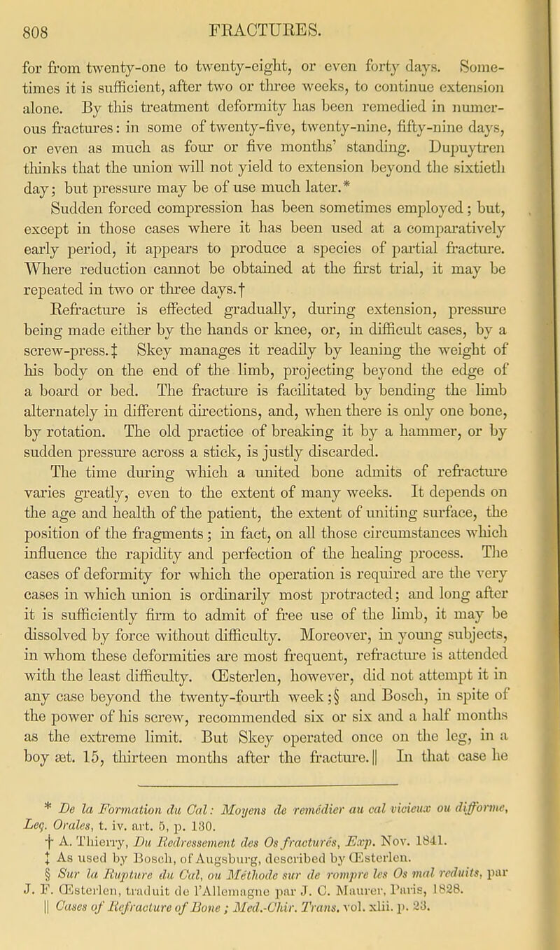 for from twenty-one to twenty-eight, or even fort}- days. Some- times it is sufficient, after two or tluee weeks, to continue extension alone. By this treatment deformity has been remedied in numer- ous fractures: in some of twenty-five, twenty-nine, fifty-nine da \ s, or even as much as four or five months' standing. Dupuytren thinks that the union will not yield to extension beyond the sixtieth day; but pressure may be of use much later.* Sudden forced compression has been sometimes employed; but, except in those cases where it has been used at a comparatively early period, it appears to produce a species of partial fracture. Where reduction cannot be obtained at the first trial, it may be repeated in two or three days.f Refracture is effected gradually, during extension, pressure being made either by the hands or knee, or, in difficult cases, by a screw-press. :f Skey manages it readily by leaning the weight of his body on the end of the limb, projecting beyond the edge of a board or bed. The fracture is facilitated by bending the limb alternately in different directions, and, when there is only one bone, by rotation. The old practice of breaking it by a hammer, or by sudden pressure across a stick, is justly discarded. The time during which a united bone admits of refracture varies greatly, even to the extent of many weeks. It depends on the age and health of the patient, the extent of uniting surface, the position of the fragments; in fact, on all those circumstances which influence the rapidity and perfection of the healing process. The cases of deformity for which the operation is required are the very cases in which union is ordinarily most protracted; and long after it is sufficiently firm to admit of free use of the limb, it may be dissolved by force without difficulty. Moreover, in young subjects, in whom these deformities are most frequent, refracture is attended with the least difficulty. (Esterlen, however, did not attempt it in any case beyond the twenty-fourth week;§ and Bosch, in spite of the power of his screw, recommended six or six and a half months as the extreme limit. But Skey operated once on the leg, in a boy aat. 15, thirteen months after the fracture. || In that case he * Be la Formation du Cal: Moycns de remedier an col vioieuas on difforme, Leg. Orales, t. iv. art. 5, p. 130. •f A. Thierry, Bu Redressement des Os fractures, Exp. Nov. 1841. X As used by Bosch, of Augsburg, described by (Esterlen. § Sur la Rupture du Gal, ou Methode sur de rompre Ids Os mal reduits, par J. F. (Esterlen, traduit do l'Allemagne par J. 0. Maurer, Paris, L828. || Canes of Refracture of Bone ; Mcd.-Chir. Trans, vol. xlii. p. 23.